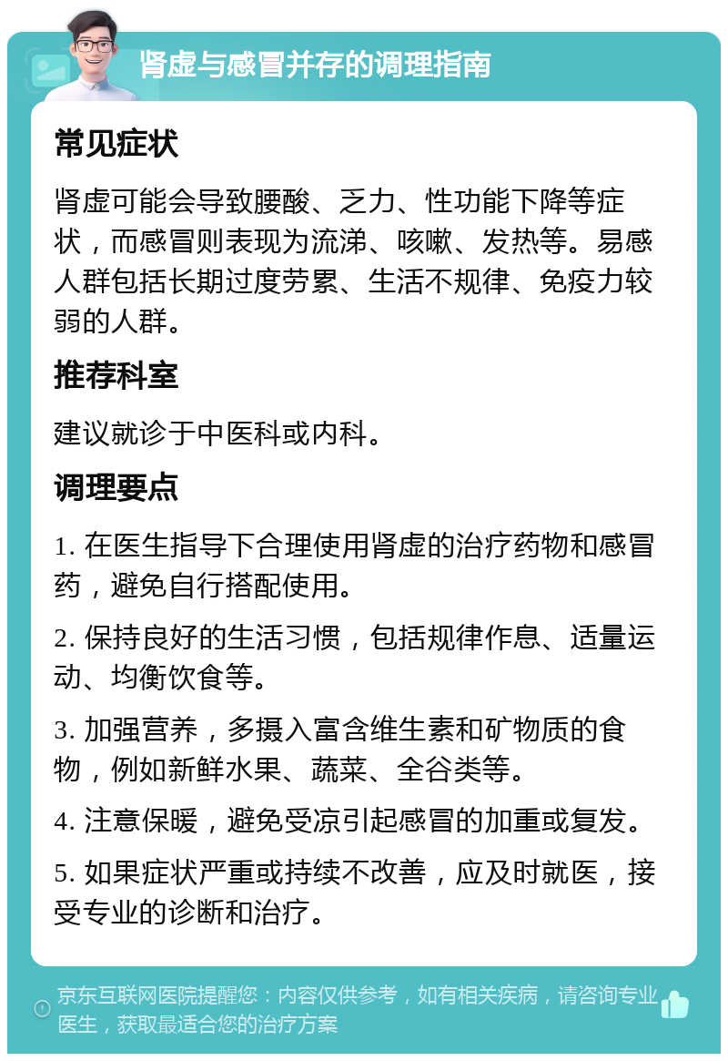 肾虚与感冒并存的调理指南 常见症状 肾虚可能会导致腰酸、乏力、性功能下降等症状，而感冒则表现为流涕、咳嗽、发热等。易感人群包括长期过度劳累、生活不规律、免疫力较弱的人群。 推荐科室 建议就诊于中医科或内科。 调理要点 1. 在医生指导下合理使用肾虚的治疗药物和感冒药，避免自行搭配使用。 2. 保持良好的生活习惯，包括规律作息、适量运动、均衡饮食等。 3. 加强营养，多摄入富含维生素和矿物质的食物，例如新鲜水果、蔬菜、全谷类等。 4. 注意保暖，避免受凉引起感冒的加重或复发。 5. 如果症状严重或持续不改善，应及时就医，接受专业的诊断和治疗。