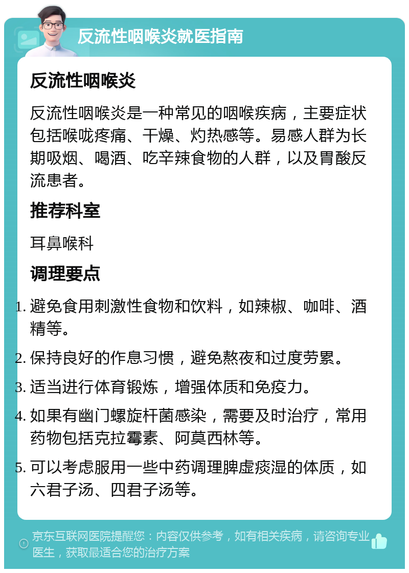 反流性咽喉炎就医指南 反流性咽喉炎 反流性咽喉炎是一种常见的咽喉疾病，主要症状包括喉咙疼痛、干燥、灼热感等。易感人群为长期吸烟、喝酒、吃辛辣食物的人群，以及胃酸反流患者。 推荐科室 耳鼻喉科 调理要点 避免食用刺激性食物和饮料，如辣椒、咖啡、酒精等。 保持良好的作息习惯，避免熬夜和过度劳累。 适当进行体育锻炼，增强体质和免疫力。 如果有幽门螺旋杆菌感染，需要及时治疗，常用药物包括克拉霉素、阿莫西林等。 可以考虑服用一些中药调理脾虚痰湿的体质，如六君子汤、四君子汤等。