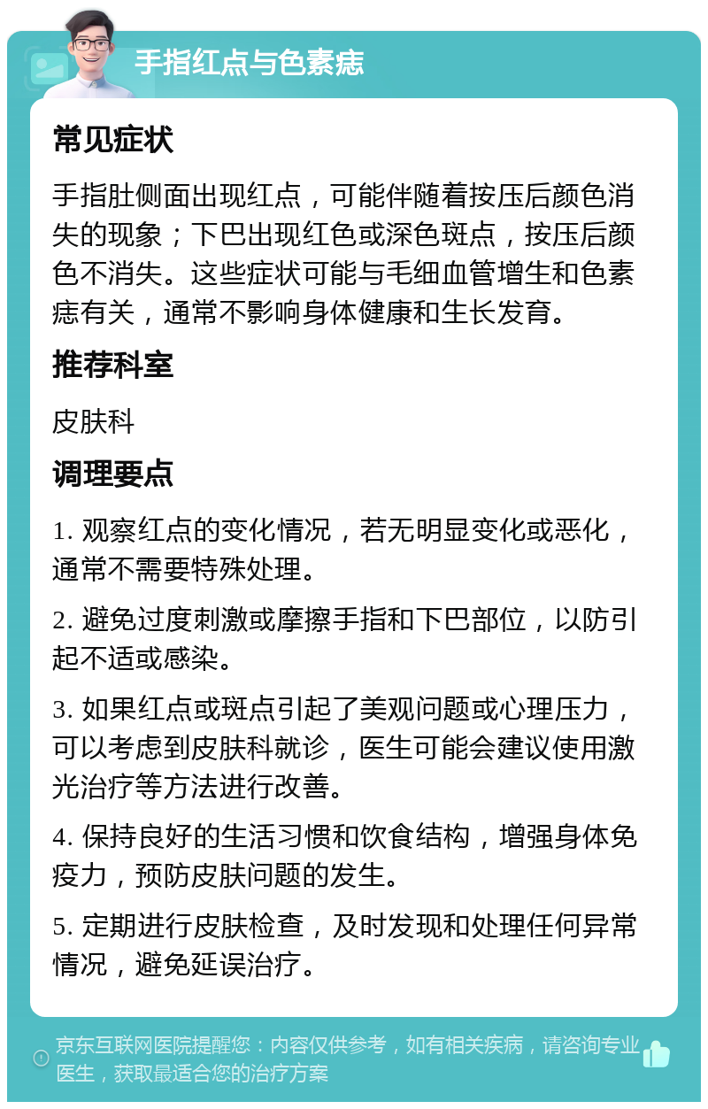 手指红点与色素痣 常见症状 手指肚侧面出现红点，可能伴随着按压后颜色消失的现象；下巴出现红色或深色斑点，按压后颜色不消失。这些症状可能与毛细血管增生和色素痣有关，通常不影响身体健康和生长发育。 推荐科室 皮肤科 调理要点 1. 观察红点的变化情况，若无明显变化或恶化，通常不需要特殊处理。 2. 避免过度刺激或摩擦手指和下巴部位，以防引起不适或感染。 3. 如果红点或斑点引起了美观问题或心理压力，可以考虑到皮肤科就诊，医生可能会建议使用激光治疗等方法进行改善。 4. 保持良好的生活习惯和饮食结构，增强身体免疫力，预防皮肤问题的发生。 5. 定期进行皮肤检查，及时发现和处理任何异常情况，避免延误治疗。