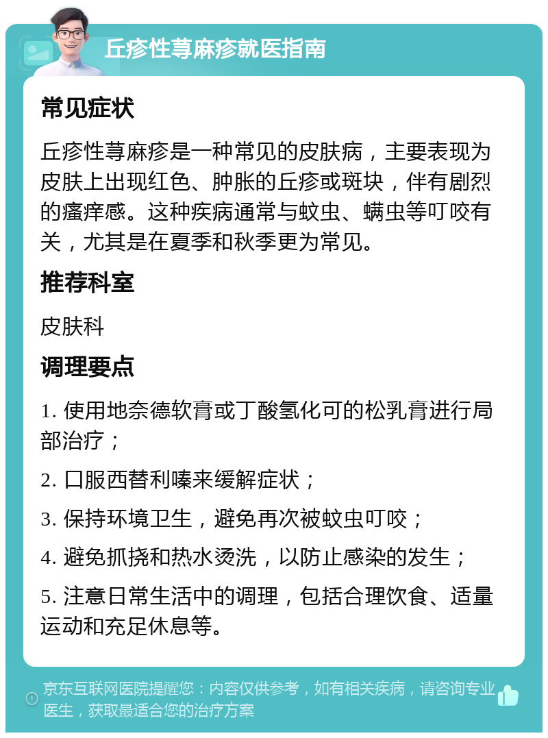 丘疹性荨麻疹就医指南 常见症状 丘疹性荨麻疹是一种常见的皮肤病，主要表现为皮肤上出现红色、肿胀的丘疹或斑块，伴有剧烈的瘙痒感。这种疾病通常与蚊虫、螨虫等叮咬有关，尤其是在夏季和秋季更为常见。 推荐科室 皮肤科 调理要点 1. 使用地奈德软膏或丁酸氢化可的松乳膏进行局部治疗； 2. 口服西替利嗪来缓解症状； 3. 保持环境卫生，避免再次被蚊虫叮咬； 4. 避免抓挠和热水烫洗，以防止感染的发生； 5. 注意日常生活中的调理，包括合理饮食、适量运动和充足休息等。