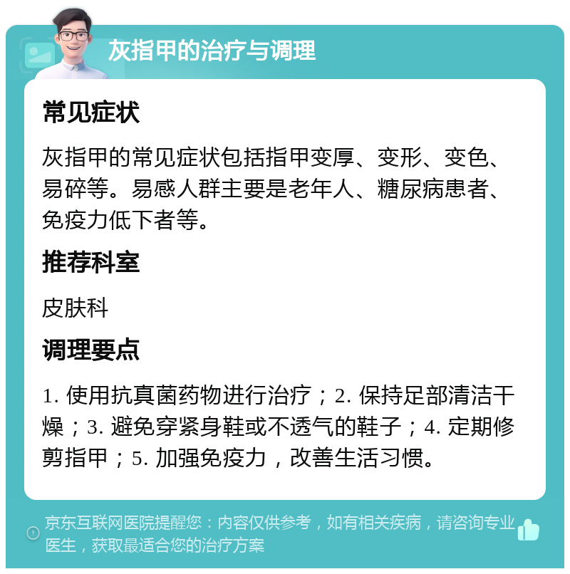 灰指甲的治疗与调理 常见症状 灰指甲的常见症状包括指甲变厚、变形、变色、易碎等。易感人群主要是老年人、糖尿病患者、免疫力低下者等。 推荐科室 皮肤科 调理要点 1. 使用抗真菌药物进行治疗；2. 保持足部清洁干燥；3. 避免穿紧身鞋或不透气的鞋子；4. 定期修剪指甲；5. 加强免疫力，改善生活习惯。