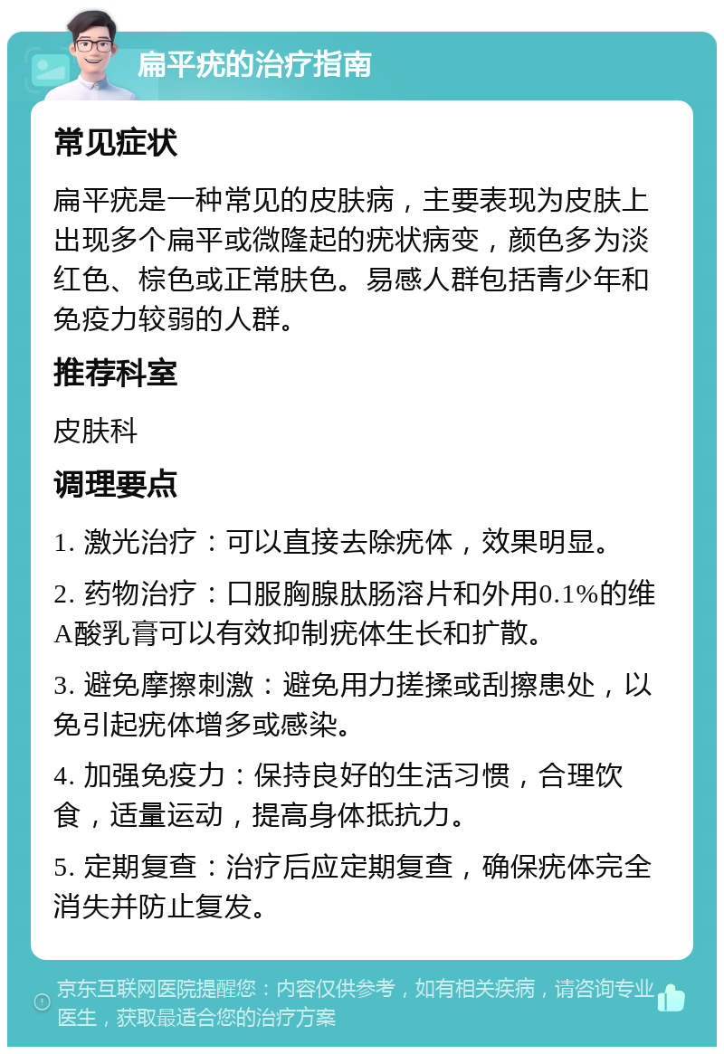 扁平疣的治疗指南 常见症状 扁平疣是一种常见的皮肤病，主要表现为皮肤上出现多个扁平或微隆起的疣状病变，颜色多为淡红色、棕色或正常肤色。易感人群包括青少年和免疫力较弱的人群。 推荐科室 皮肤科 调理要点 1. 激光治疗：可以直接去除疣体，效果明显。 2. 药物治疗：口服胸腺肽肠溶片和外用0.1%的维A酸乳膏可以有效抑制疣体生长和扩散。 3. 避免摩擦刺激：避免用力搓揉或刮擦患处，以免引起疣体增多或感染。 4. 加强免疫力：保持良好的生活习惯，合理饮食，适量运动，提高身体抵抗力。 5. 定期复查：治疗后应定期复查，确保疣体完全消失并防止复发。