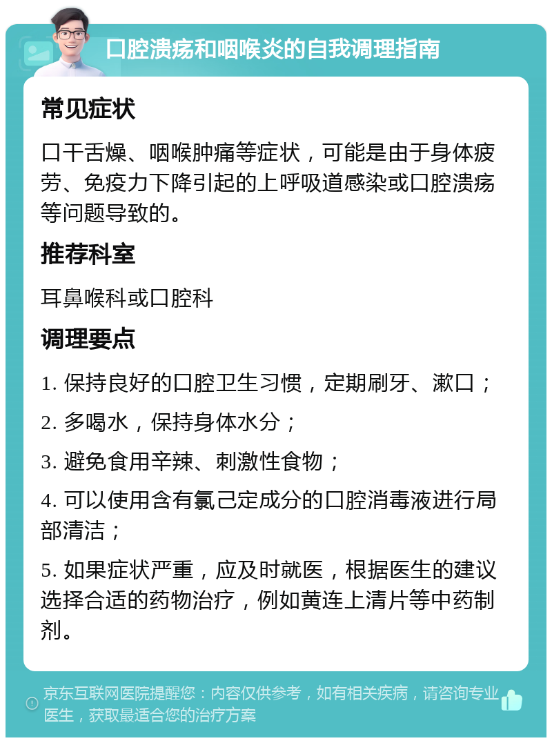 口腔溃疡和咽喉炎的自我调理指南 常见症状 口干舌燥、咽喉肿痛等症状，可能是由于身体疲劳、免疫力下降引起的上呼吸道感染或口腔溃疡等问题导致的。 推荐科室 耳鼻喉科或口腔科 调理要点 1. 保持良好的口腔卫生习惯，定期刷牙、漱口； 2. 多喝水，保持身体水分； 3. 避免食用辛辣、刺激性食物； 4. 可以使用含有氯己定成分的口腔消毒液进行局部清洁； 5. 如果症状严重，应及时就医，根据医生的建议选择合适的药物治疗，例如黄连上清片等中药制剂。