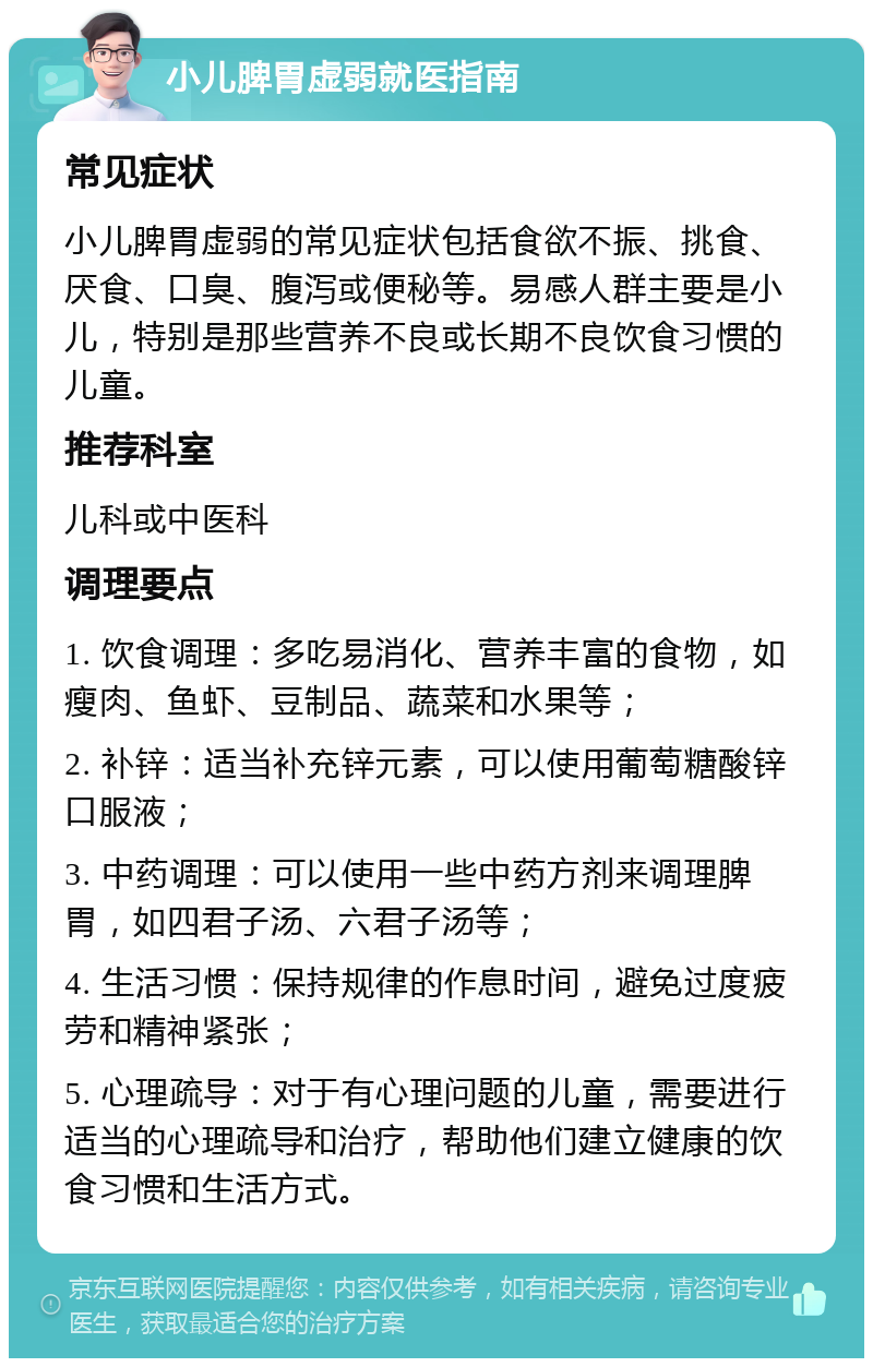 小儿脾胃虚弱就医指南 常见症状 小儿脾胃虚弱的常见症状包括食欲不振、挑食、厌食、口臭、腹泻或便秘等。易感人群主要是小儿，特别是那些营养不良或长期不良饮食习惯的儿童。 推荐科室 儿科或中医科 调理要点 1. 饮食调理：多吃易消化、营养丰富的食物，如瘦肉、鱼虾、豆制品、蔬菜和水果等； 2. 补锌：适当补充锌元素，可以使用葡萄糖酸锌口服液； 3. 中药调理：可以使用一些中药方剂来调理脾胃，如四君子汤、六君子汤等； 4. 生活习惯：保持规律的作息时间，避免过度疲劳和精神紧张； 5. 心理疏导：对于有心理问题的儿童，需要进行适当的心理疏导和治疗，帮助他们建立健康的饮食习惯和生活方式。