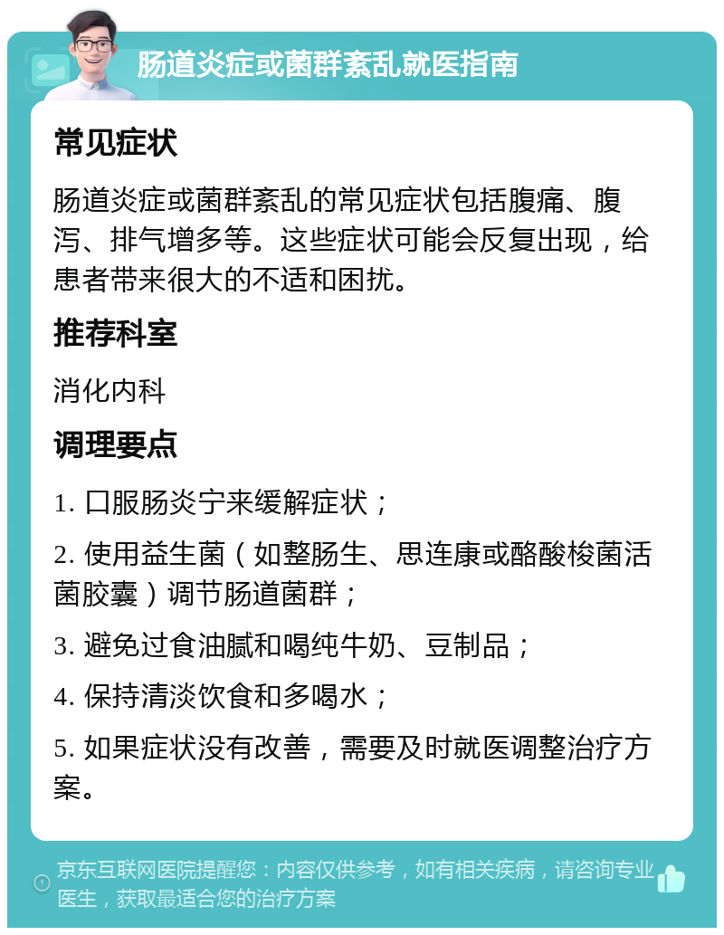 肠道炎症或菌群紊乱就医指南 常见症状 肠道炎症或菌群紊乱的常见症状包括腹痛、腹泻、排气增多等。这些症状可能会反复出现，给患者带来很大的不适和困扰。 推荐科室 消化内科 调理要点 1. 口服肠炎宁来缓解症状； 2. 使用益生菌（如整肠生、思连康或酪酸梭菌活菌胶囊）调节肠道菌群； 3. 避免过食油腻和喝纯牛奶、豆制品； 4. 保持清淡饮食和多喝水； 5. 如果症状没有改善，需要及时就医调整治疗方案。