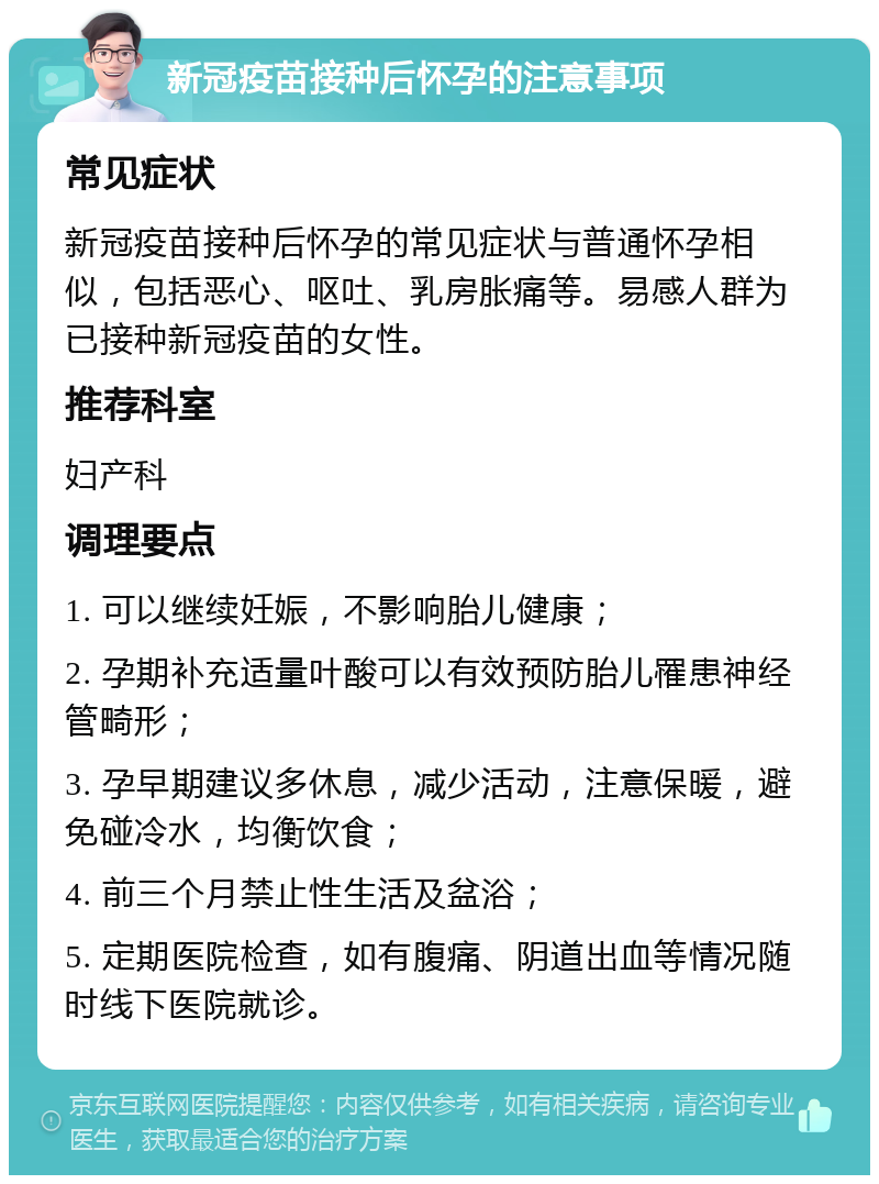 新冠疫苗接种后怀孕的注意事项 常见症状 新冠疫苗接种后怀孕的常见症状与普通怀孕相似，包括恶心、呕吐、乳房胀痛等。易感人群为已接种新冠疫苗的女性。 推荐科室 妇产科 调理要点 1. 可以继续妊娠，不影响胎儿健康； 2. 孕期补充适量叶酸可以有效预防胎儿罹患神经管畸形； 3. 孕早期建议多休息，减少活动，注意保暖，避免碰冷水，均衡饮食； 4. 前三个月禁止性生活及盆浴； 5. 定期医院检查，如有腹痛、阴道出血等情况随时线下医院就诊。