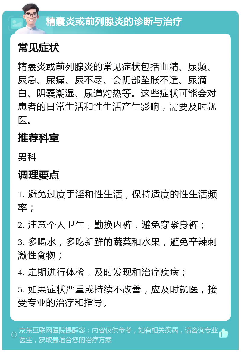 精囊炎或前列腺炎的诊断与治疗 常见症状 精囊炎或前列腺炎的常见症状包括血精、尿频、尿急、尿痛、尿不尽、会阴部坠胀不适、尿滴白、阴囊潮湿、尿道灼热等。这些症状可能会对患者的日常生活和性生活产生影响，需要及时就医。 推荐科室 男科 调理要点 1. 避免过度手淫和性生活，保持适度的性生活频率； 2. 注意个人卫生，勤换内裤，避免穿紧身裤； 3. 多喝水，多吃新鲜的蔬菜和水果，避免辛辣刺激性食物； 4. 定期进行体检，及时发现和治疗疾病； 5. 如果症状严重或持续不改善，应及时就医，接受专业的治疗和指导。