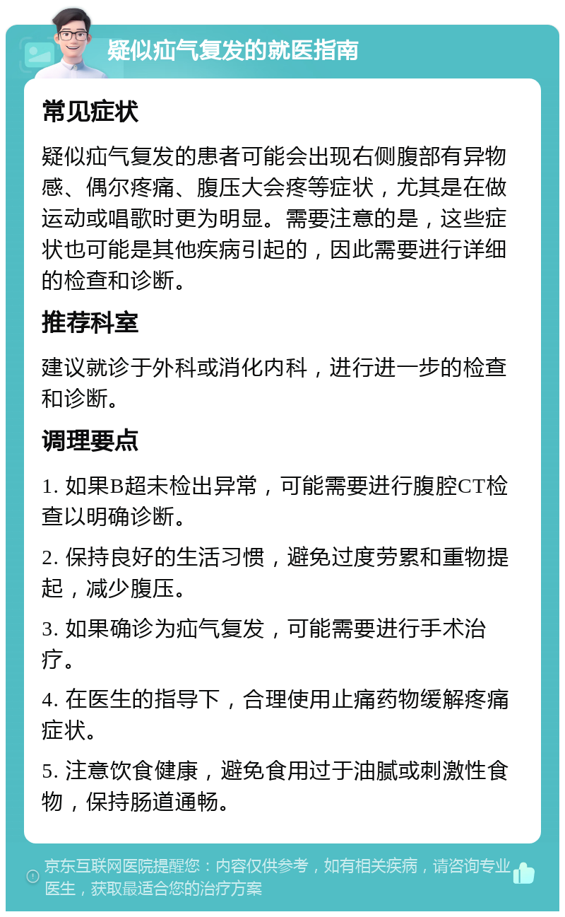 疑似疝气复发的就医指南 常见症状 疑似疝气复发的患者可能会出现右侧腹部有异物感、偶尔疼痛、腹压大会疼等症状，尤其是在做运动或唱歌时更为明显。需要注意的是，这些症状也可能是其他疾病引起的，因此需要进行详细的检查和诊断。 推荐科室 建议就诊于外科或消化内科，进行进一步的检查和诊断。 调理要点 1. 如果B超未检出异常，可能需要进行腹腔CT检查以明确诊断。 2. 保持良好的生活习惯，避免过度劳累和重物提起，减少腹压。 3. 如果确诊为疝气复发，可能需要进行手术治疗。 4. 在医生的指导下，合理使用止痛药物缓解疼痛症状。 5. 注意饮食健康，避免食用过于油腻或刺激性食物，保持肠道通畅。