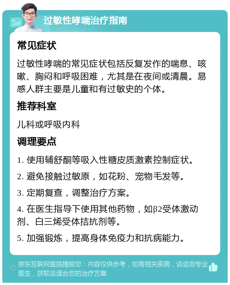 过敏性哮喘治疗指南 常见症状 过敏性哮喘的常见症状包括反复发作的喘息、咳嗽、胸闷和呼吸困难，尤其是在夜间或清晨。易感人群主要是儿童和有过敏史的个体。 推荐科室 儿科或呼吸内科 调理要点 1. 使用辅舒酮等吸入性糖皮质激素控制症状。 2. 避免接触过敏原，如花粉、宠物毛发等。 3. 定期复查，调整治疗方案。 4. 在医生指导下使用其他药物，如β2受体激动剂、白三烯受体拮抗剂等。 5. 加强锻炼，提高身体免疫力和抗病能力。