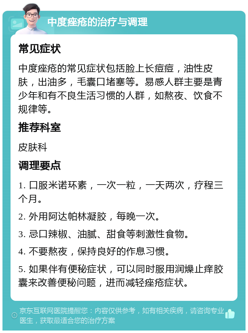 中度痤疮的治疗与调理 常见症状 中度痤疮的常见症状包括脸上长痘痘，油性皮肤，出油多，毛囊口堵塞等。易感人群主要是青少年和有不良生活习惯的人群，如熬夜、饮食不规律等。 推荐科室 皮肤科 调理要点 1. 口服米诺环素，一次一粒，一天两次，疗程三个月。 2. 外用阿达帕林凝胶，每晚一次。 3. 忌口辣椒、油腻、甜食等刺激性食物。 4. 不要熬夜，保持良好的作息习惯。 5. 如果伴有便秘症状，可以同时服用润燥止痒胶囊来改善便秘问题，进而减轻痤疮症状。