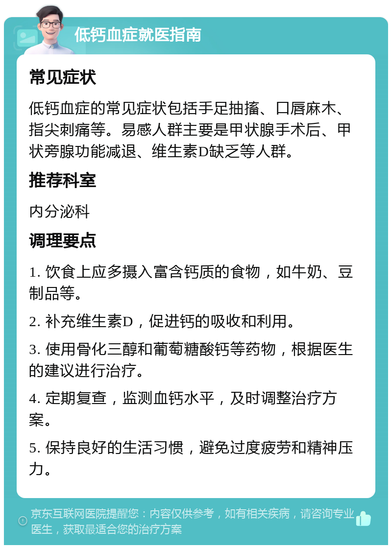 低钙血症就医指南 常见症状 低钙血症的常见症状包括手足抽搐、口唇麻木、指尖刺痛等。易感人群主要是甲状腺手术后、甲状旁腺功能减退、维生素D缺乏等人群。 推荐科室 内分泌科 调理要点 1. 饮食上应多摄入富含钙质的食物，如牛奶、豆制品等。 2. 补充维生素D，促进钙的吸收和利用。 3. 使用骨化三醇和葡萄糖酸钙等药物，根据医生的建议进行治疗。 4. 定期复查，监测血钙水平，及时调整治疗方案。 5. 保持良好的生活习惯，避免过度疲劳和精神压力。