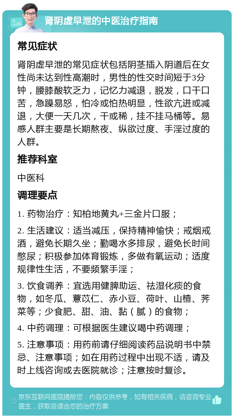 肾阴虚早泄的中医治疗指南 常见症状 肾阴虚早泄的常见症状包括阴茎插入阴道后在女性尚未达到性高潮时，男性的性交时间短于3分钟，腰膝酸软乏力，记忆力减退，脱发，口干口苦，急躁易怒，怕冷或怕热明显，性欲亢进或减退，大便一天几次，干或稀，挂不挂马桶等。易感人群主要是长期熬夜、纵欲过度、手淫过度的人群。 推荐科室 中医科 调理要点 1. 药物治疗：知柏地黄丸+三金片口服； 2. 生活建议：适当减压，保持精神愉快；戒烟戒酒，避免长期久坐；勤喝水多排尿，避免长时间憋尿；积极参加体育锻炼，多做有氧运动；适度规律性生活，不要频繁手淫； 3. 饮食调养：宜选用健脾助运、祛湿化痰的食物，如冬瓜、薏苡仁、赤小豆、荷叶、山楂、荠菜等；少食肥、甜、油、黏（腻）的食物； 4. 中药调理：可根据医生建议喝中药调理； 5. 注意事项：用药前请仔细阅读药品说明书中禁忌、注意事项；如在用药过程中出现不适，请及时上线咨询或去医院就诊；注意按时复诊。