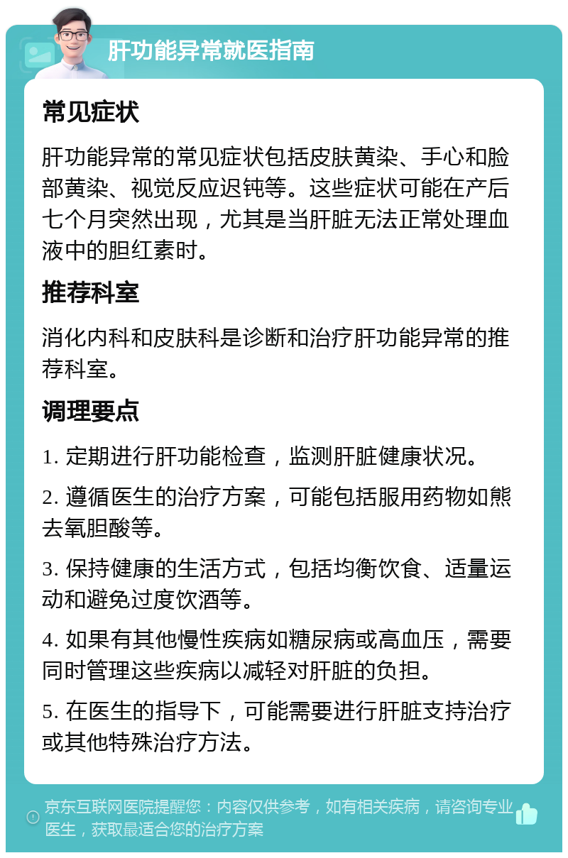 肝功能异常就医指南 常见症状 肝功能异常的常见症状包括皮肤黄染、手心和脸部黄染、视觉反应迟钝等。这些症状可能在产后七个月突然出现，尤其是当肝脏无法正常处理血液中的胆红素时。 推荐科室 消化内科和皮肤科是诊断和治疗肝功能异常的推荐科室。 调理要点 1. 定期进行肝功能检查，监测肝脏健康状况。 2. 遵循医生的治疗方案，可能包括服用药物如熊去氧胆酸等。 3. 保持健康的生活方式，包括均衡饮食、适量运动和避免过度饮酒等。 4. 如果有其他慢性疾病如糖尿病或高血压，需要同时管理这些疾病以减轻对肝脏的负担。 5. 在医生的指导下，可能需要进行肝脏支持治疗或其他特殊治疗方法。