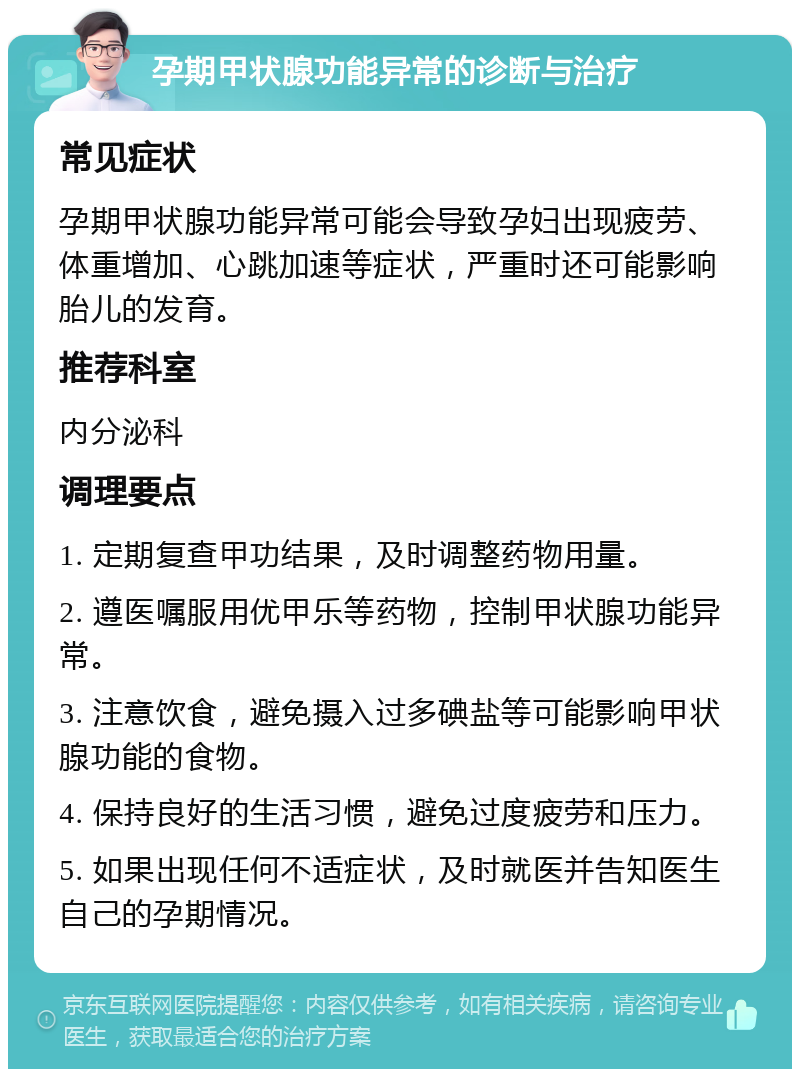 孕期甲状腺功能异常的诊断与治疗 常见症状 孕期甲状腺功能异常可能会导致孕妇出现疲劳、体重增加、心跳加速等症状，严重时还可能影响胎儿的发育。 推荐科室 内分泌科 调理要点 1. 定期复查甲功结果，及时调整药物用量。 2. 遵医嘱服用优甲乐等药物，控制甲状腺功能异常。 3. 注意饮食，避免摄入过多碘盐等可能影响甲状腺功能的食物。 4. 保持良好的生活习惯，避免过度疲劳和压力。 5. 如果出现任何不适症状，及时就医并告知医生自己的孕期情况。