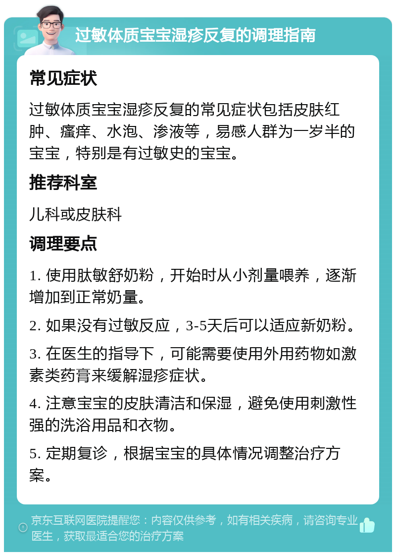 过敏体质宝宝湿疹反复的调理指南 常见症状 过敏体质宝宝湿疹反复的常见症状包括皮肤红肿、瘙痒、水泡、渗液等，易感人群为一岁半的宝宝，特别是有过敏史的宝宝。 推荐科室 儿科或皮肤科 调理要点 1. 使用肽敏舒奶粉，开始时从小剂量喂养，逐渐增加到正常奶量。 2. 如果没有过敏反应，3-5天后可以适应新奶粉。 3. 在医生的指导下，可能需要使用外用药物如激素类药膏来缓解湿疹症状。 4. 注意宝宝的皮肤清洁和保湿，避免使用刺激性强的洗浴用品和衣物。 5. 定期复诊，根据宝宝的具体情况调整治疗方案。