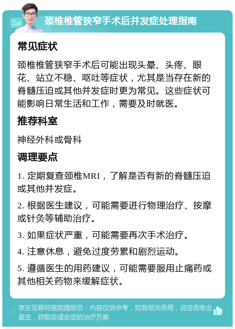 颈椎椎管狭窄手术后并发症处理指南 常见症状 颈椎椎管狭窄手术后可能出现头晕、头疼、眼花、站立不稳、呕吐等症状，尤其是当存在新的脊髓压迫或其他并发症时更为常见。这些症状可能影响日常生活和工作，需要及时就医。 推荐科室 神经外科或骨科 调理要点 1. 定期复查颈椎MRI，了解是否有新的脊髓压迫或其他并发症。 2. 根据医生建议，可能需要进行物理治疗、按摩或针灸等辅助治疗。 3. 如果症状严重，可能需要再次手术治疗。 4. 注意休息，避免过度劳累和剧烈运动。 5. 遵循医生的用药建议，可能需要服用止痛药或其他相关药物来缓解症状。