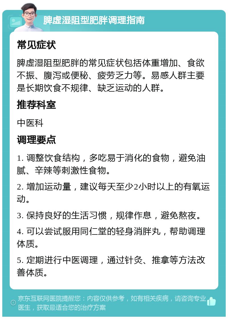 脾虚湿阻型肥胖调理指南 常见症状 脾虚湿阻型肥胖的常见症状包括体重增加、食欲不振、腹泻或便秘、疲劳乏力等。易感人群主要是长期饮食不规律、缺乏运动的人群。 推荐科室 中医科 调理要点 1. 调整饮食结构，多吃易于消化的食物，避免油腻、辛辣等刺激性食物。 2. 增加运动量，建议每天至少2小时以上的有氧运动。 3. 保持良好的生活习惯，规律作息，避免熬夜。 4. 可以尝试服用同仁堂的轻身消胖丸，帮助调理体质。 5. 定期进行中医调理，通过针灸、推拿等方法改善体质。