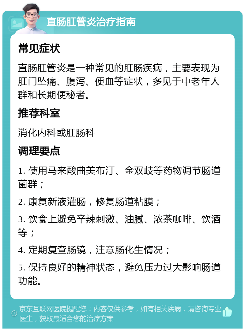 直肠肛管炎治疗指南 常见症状 直肠肛管炎是一种常见的肛肠疾病，主要表现为肛门坠痛、腹泻、便血等症状，多见于中老年人群和长期便秘者。 推荐科室 消化内科或肛肠科 调理要点 1. 使用马来酸曲美布汀、金双歧等药物调节肠道菌群； 2. 康复新液灌肠，修复肠道粘膜； 3. 饮食上避免辛辣刺激、油腻、浓茶咖啡、饮酒等； 4. 定期复查肠镜，注意肠化生情况； 5. 保持良好的精神状态，避免压力过大影响肠道功能。