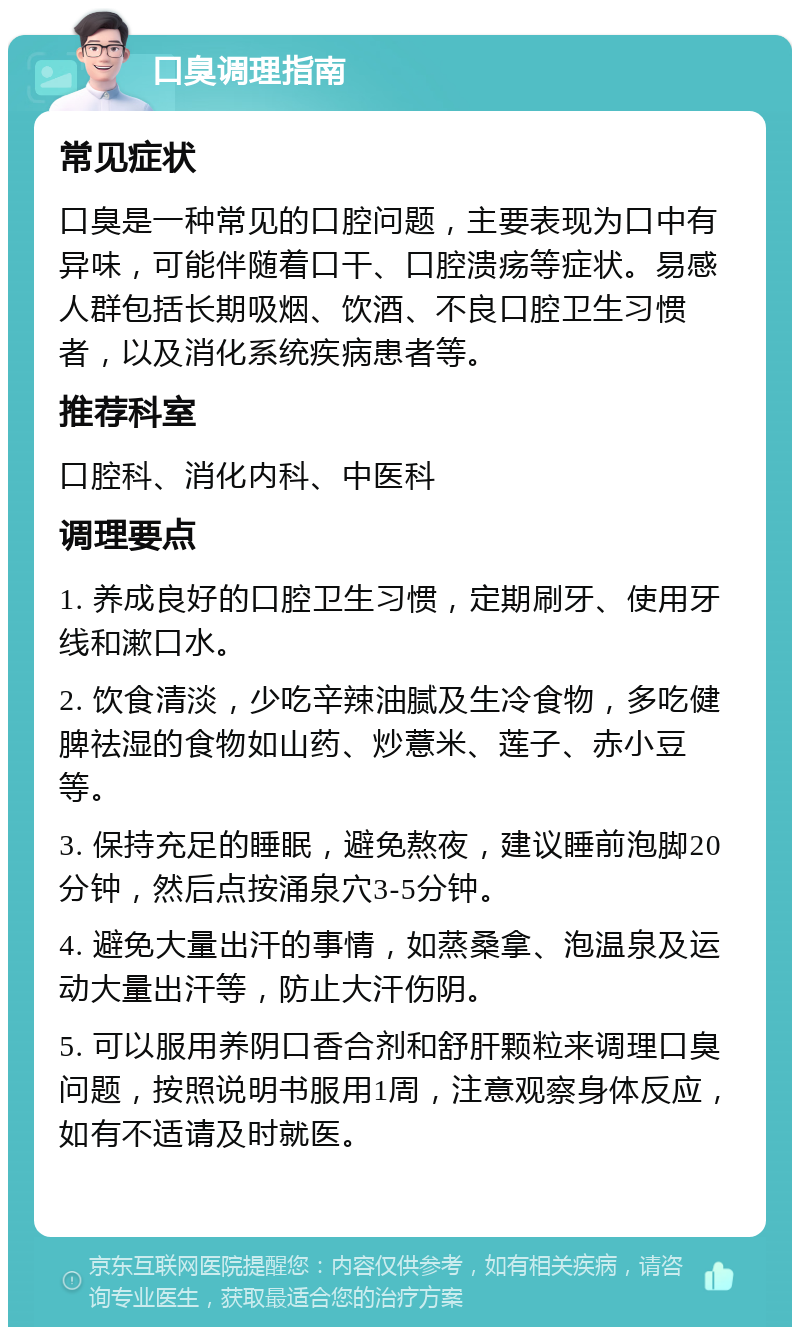 口臭调理指南 常见症状 口臭是一种常见的口腔问题，主要表现为口中有异味，可能伴随着口干、口腔溃疡等症状。易感人群包括长期吸烟、饮酒、不良口腔卫生习惯者，以及消化系统疾病患者等。 推荐科室 口腔科、消化内科、中医科 调理要点 1. 养成良好的口腔卫生习惯，定期刷牙、使用牙线和漱口水。 2. 饮食清淡，少吃辛辣油腻及生冷食物，多吃健脾祛湿的食物如山药、炒薏米、莲子、赤小豆等。 3. 保持充足的睡眠，避免熬夜，建议睡前泡脚20分钟，然后点按涌泉穴3-5分钟。 4. 避免大量出汗的事情，如蒸桑拿、泡温泉及运动大量出汗等，防止大汗伤阴。 5. 可以服用养阴口香合剂和舒肝颗粒来调理口臭问题，按照说明书服用1周，注意观察身体反应，如有不适请及时就医。