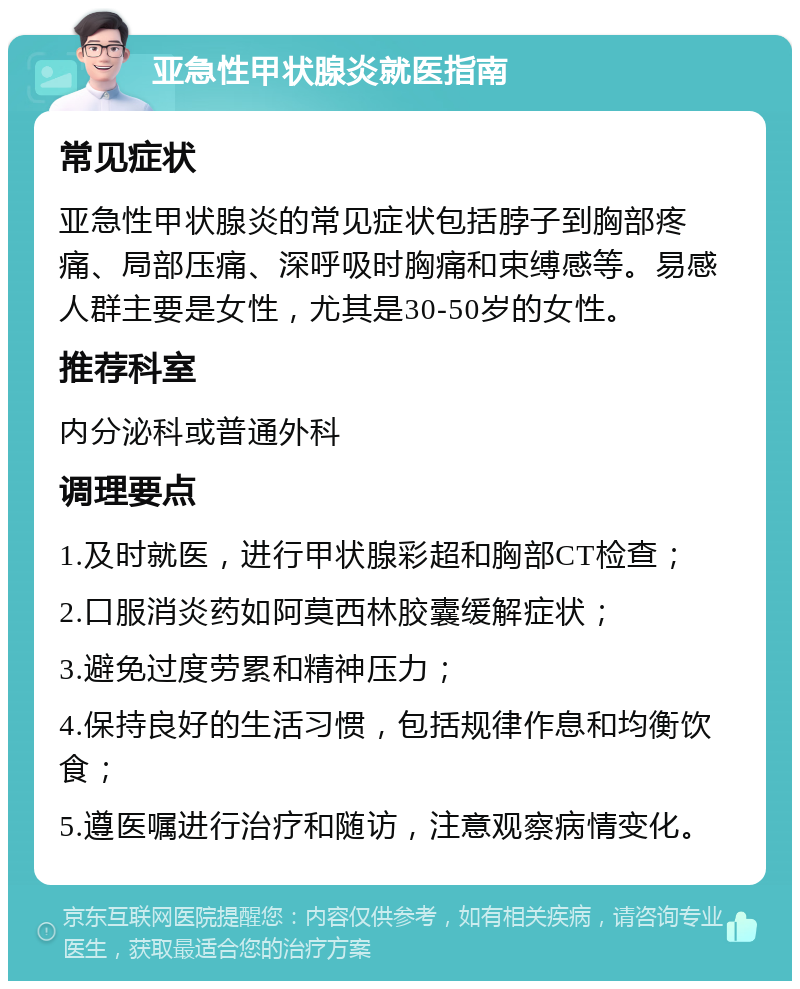 亚急性甲状腺炎就医指南 常见症状 亚急性甲状腺炎的常见症状包括脖子到胸部疼痛、局部压痛、深呼吸时胸痛和束缚感等。易感人群主要是女性，尤其是30-50岁的女性。 推荐科室 内分泌科或普通外科 调理要点 1.及时就医，进行甲状腺彩超和胸部CT检查； 2.口服消炎药如阿莫西林胶囊缓解症状； 3.避免过度劳累和精神压力； 4.保持良好的生活习惯，包括规律作息和均衡饮食； 5.遵医嘱进行治疗和随访，注意观察病情变化。