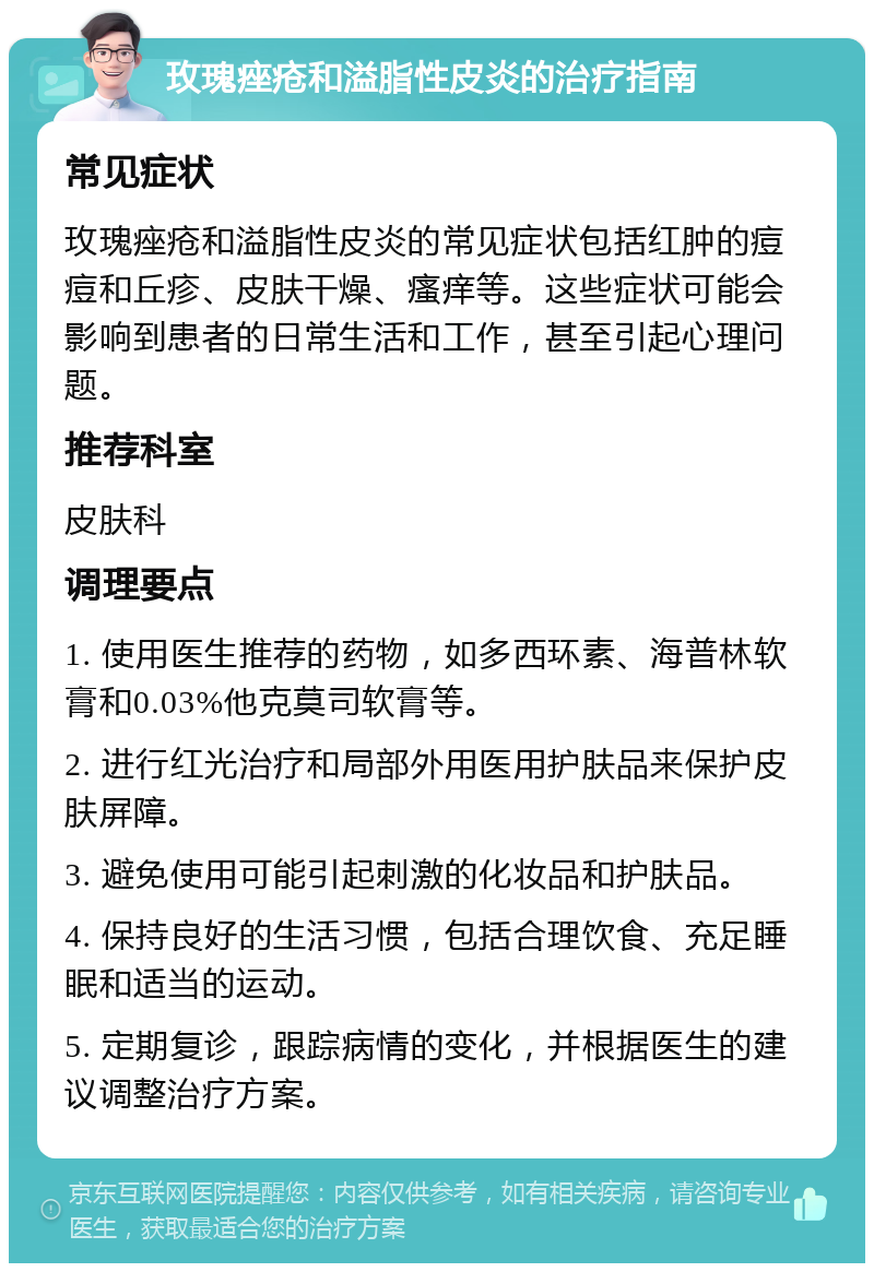 玫瑰痤疮和溢脂性皮炎的治疗指南 常见症状 玫瑰痤疮和溢脂性皮炎的常见症状包括红肿的痘痘和丘疹、皮肤干燥、瘙痒等。这些症状可能会影响到患者的日常生活和工作，甚至引起心理问题。 推荐科室 皮肤科 调理要点 1. 使用医生推荐的药物，如多西环素、海普林软膏和0.03%他克莫司软膏等。 2. 进行红光治疗和局部外用医用护肤品来保护皮肤屏障。 3. 避免使用可能引起刺激的化妆品和护肤品。 4. 保持良好的生活习惯，包括合理饮食、充足睡眠和适当的运动。 5. 定期复诊，跟踪病情的变化，并根据医生的建议调整治疗方案。