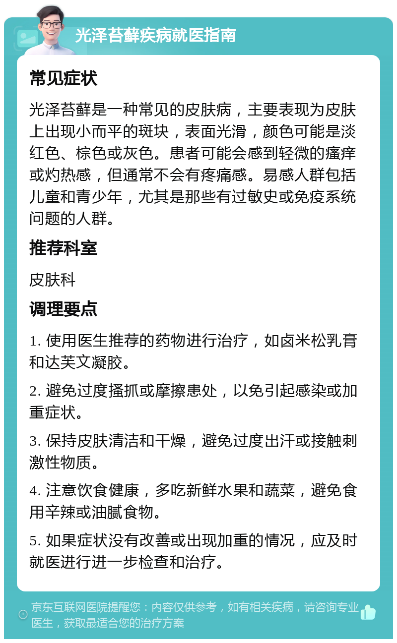 光泽苔藓疾病就医指南 常见症状 光泽苔藓是一种常见的皮肤病，主要表现为皮肤上出现小而平的斑块，表面光滑，颜色可能是淡红色、棕色或灰色。患者可能会感到轻微的瘙痒或灼热感，但通常不会有疼痛感。易感人群包括儿童和青少年，尤其是那些有过敏史或免疫系统问题的人群。 推荐科室 皮肤科 调理要点 1. 使用医生推荐的药物进行治疗，如卤米松乳膏和达芙文凝胶。 2. 避免过度搔抓或摩擦患处，以免引起感染或加重症状。 3. 保持皮肤清洁和干燥，避免过度出汗或接触刺激性物质。 4. 注意饮食健康，多吃新鲜水果和蔬菜，避免食用辛辣或油腻食物。 5. 如果症状没有改善或出现加重的情况，应及时就医进行进一步检查和治疗。