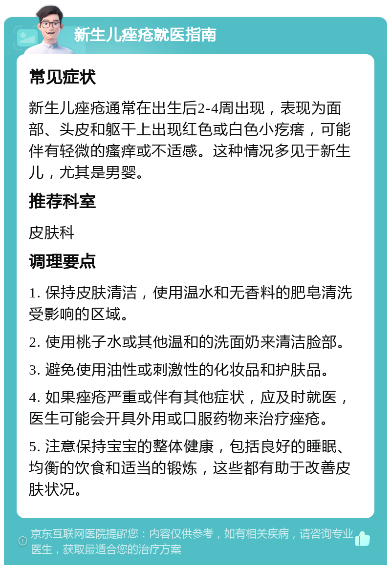 新生儿痤疮就医指南 常见症状 新生儿痤疮通常在出生后2-4周出现，表现为面部、头皮和躯干上出现红色或白色小疙瘩，可能伴有轻微的瘙痒或不适感。这种情况多见于新生儿，尤其是男婴。 推荐科室 皮肤科 调理要点 1. 保持皮肤清洁，使用温水和无香料的肥皂清洗受影响的区域。 2. 使用桃子水或其他温和的洗面奶来清洁脸部。 3. 避免使用油性或刺激性的化妆品和护肤品。 4. 如果痤疮严重或伴有其他症状，应及时就医，医生可能会开具外用或口服药物来治疗痤疮。 5. 注意保持宝宝的整体健康，包括良好的睡眠、均衡的饮食和适当的锻炼，这些都有助于改善皮肤状况。