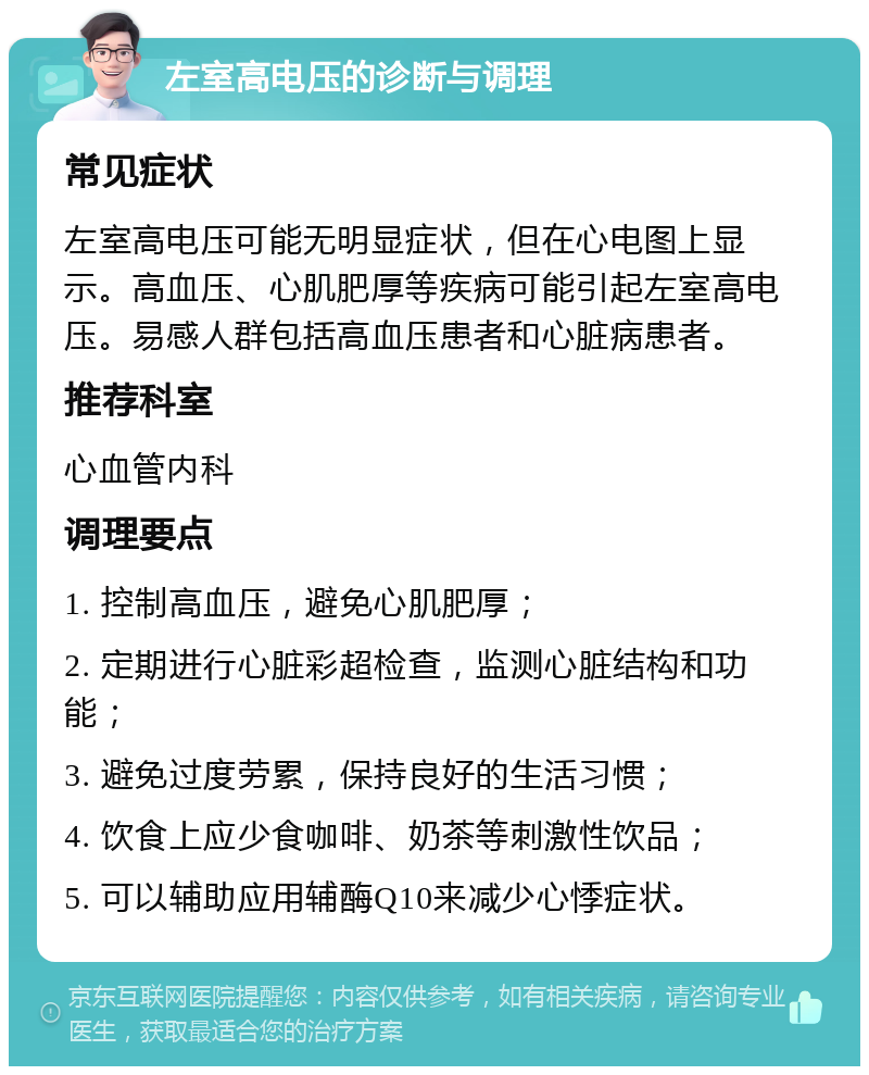 左室高电压的诊断与调理 常见症状 左室高电压可能无明显症状，但在心电图上显示。高血压、心肌肥厚等疾病可能引起左室高电压。易感人群包括高血压患者和心脏病患者。 推荐科室 心血管内科 调理要点 1. 控制高血压，避免心肌肥厚； 2. 定期进行心脏彩超检查，监测心脏结构和功能； 3. 避免过度劳累，保持良好的生活习惯； 4. 饮食上应少食咖啡、奶茶等刺激性饮品； 5. 可以辅助应用辅酶Q10来减少心悸症状。