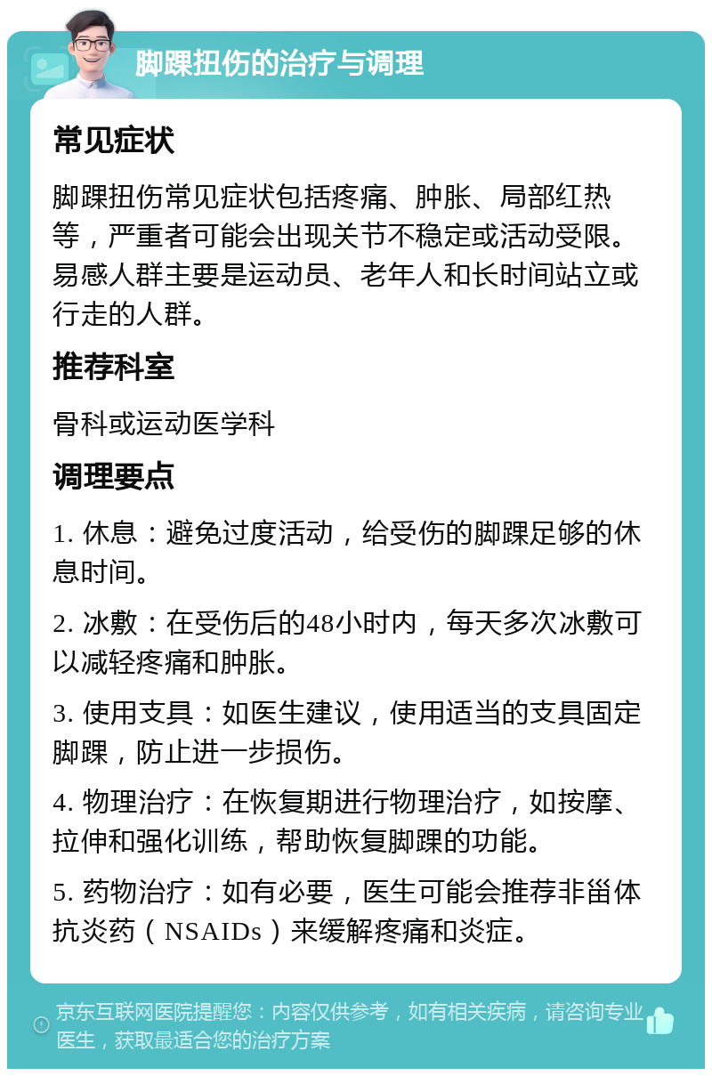 脚踝扭伤的治疗与调理 常见症状 脚踝扭伤常见症状包括疼痛、肿胀、局部红热等，严重者可能会出现关节不稳定或活动受限。易感人群主要是运动员、老年人和长时间站立或行走的人群。 推荐科室 骨科或运动医学科 调理要点 1. 休息：避免过度活动，给受伤的脚踝足够的休息时间。 2. 冰敷：在受伤后的48小时内，每天多次冰敷可以减轻疼痛和肿胀。 3. 使用支具：如医生建议，使用适当的支具固定脚踝，防止进一步损伤。 4. 物理治疗：在恢复期进行物理治疗，如按摩、拉伸和强化训练，帮助恢复脚踝的功能。 5. 药物治疗：如有必要，医生可能会推荐非甾体抗炎药（NSAIDs）来缓解疼痛和炎症。