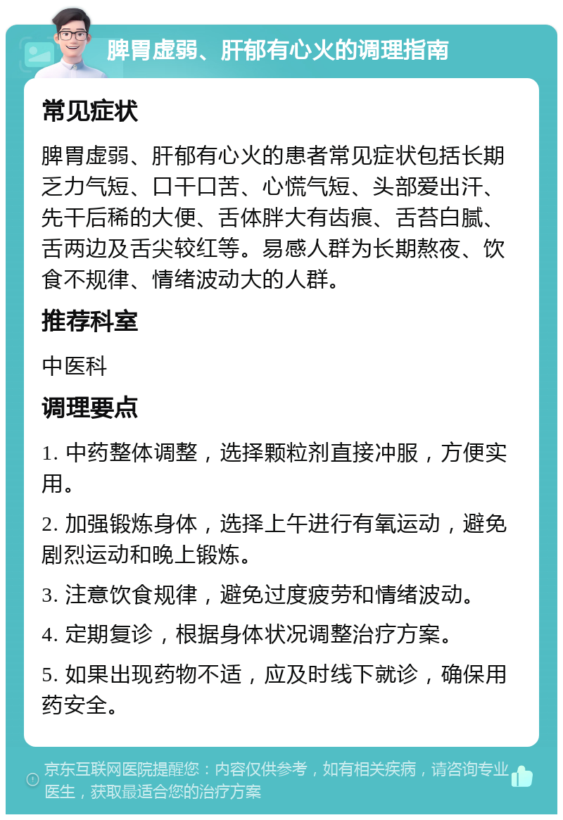 脾胃虚弱、肝郁有心火的调理指南 常见症状 脾胃虚弱、肝郁有心火的患者常见症状包括长期乏力气短、口干口苦、心慌气短、头部爱出汗、先干后稀的大便、舌体胖大有齿痕、舌苔白腻、舌两边及舌尖较红等。易感人群为长期熬夜、饮食不规律、情绪波动大的人群。 推荐科室 中医科 调理要点 1. 中药整体调整，选择颗粒剂直接冲服，方便实用。 2. 加强锻炼身体，选择上午进行有氧运动，避免剧烈运动和晚上锻炼。 3. 注意饮食规律，避免过度疲劳和情绪波动。 4. 定期复诊，根据身体状况调整治疗方案。 5. 如果出现药物不适，应及时线下就诊，确保用药安全。