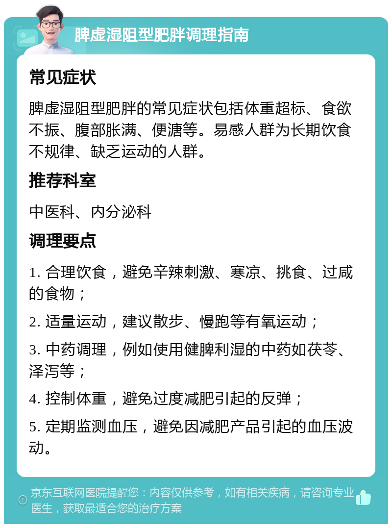 脾虚湿阻型肥胖调理指南 常见症状 脾虚湿阻型肥胖的常见症状包括体重超标、食欲不振、腹部胀满、便溏等。易感人群为长期饮食不规律、缺乏运动的人群。 推荐科室 中医科、内分泌科 调理要点 1. 合理饮食，避免辛辣刺激、寒凉、挑食、过咸的食物； 2. 适量运动，建议散步、慢跑等有氧运动； 3. 中药调理，例如使用健脾利湿的中药如茯苓、泽泻等； 4. 控制体重，避免过度减肥引起的反弹； 5. 定期监测血压，避免因减肥产品引起的血压波动。