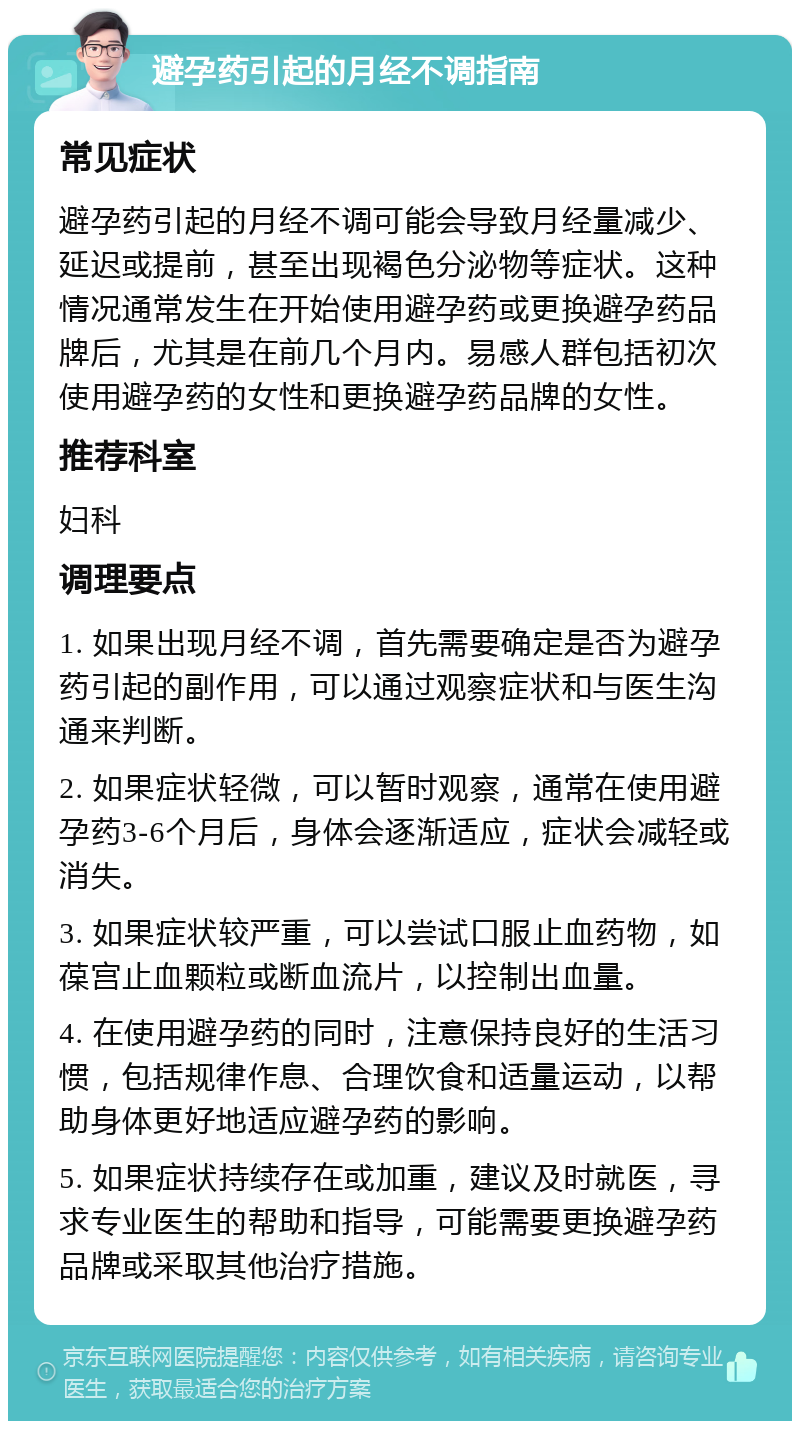 避孕药引起的月经不调指南 常见症状 避孕药引起的月经不调可能会导致月经量减少、延迟或提前，甚至出现褐色分泌物等症状。这种情况通常发生在开始使用避孕药或更换避孕药品牌后，尤其是在前几个月内。易感人群包括初次使用避孕药的女性和更换避孕药品牌的女性。 推荐科室 妇科 调理要点 1. 如果出现月经不调，首先需要确定是否为避孕药引起的副作用，可以通过观察症状和与医生沟通来判断。 2. 如果症状轻微，可以暂时观察，通常在使用避孕药3-6个月后，身体会逐渐适应，症状会减轻或消失。 3. 如果症状较严重，可以尝试口服止血药物，如葆宫止血颗粒或断血流片，以控制出血量。 4. 在使用避孕药的同时，注意保持良好的生活习惯，包括规律作息、合理饮食和适量运动，以帮助身体更好地适应避孕药的影响。 5. 如果症状持续存在或加重，建议及时就医，寻求专业医生的帮助和指导，可能需要更换避孕药品牌或采取其他治疗措施。