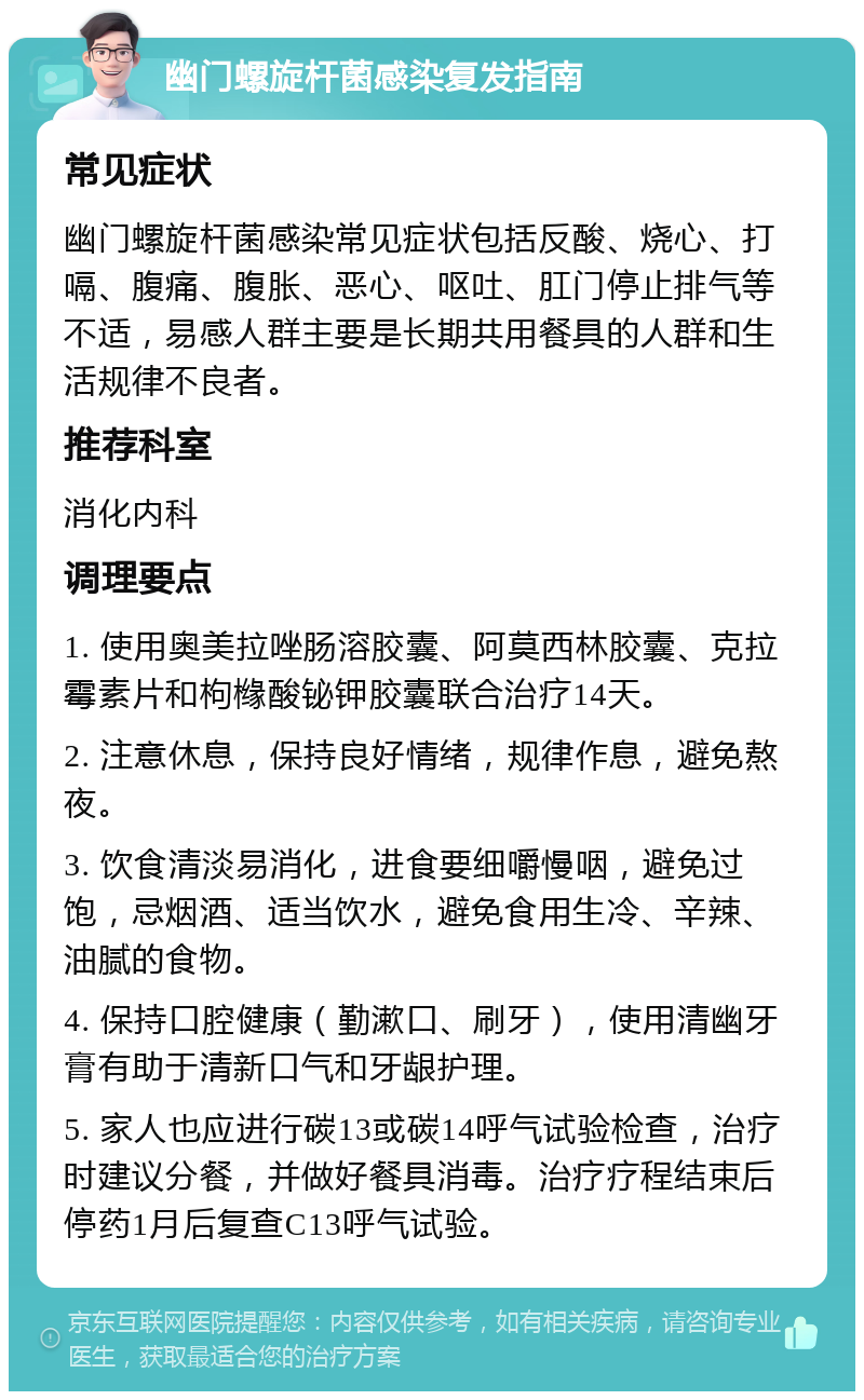 幽门螺旋杆菌感染复发指南 常见症状 幽门螺旋杆菌感染常见症状包括反酸、烧心、打嗝、腹痛、腹胀、恶心、呕吐、肛门停止排气等不适，易感人群主要是长期共用餐具的人群和生活规律不良者。 推荐科室 消化内科 调理要点 1. 使用奥美拉唑肠溶胶囊、阿莫西林胶囊、克拉霉素片和枸橼酸铋钾胶囊联合治疗14天。 2. 注意休息，保持良好情绪，规律作息，避免熬夜。 3. 饮食清淡易消化，进食要细嚼慢咽，避免过饱，忌烟酒、适当饮水，避免食用生冷、辛辣、油腻的食物。 4. 保持口腔健康（勤漱口、刷牙），使用清幽牙膏有助于清新口气和牙龈护理。 5. 家人也应进行碳13或碳14呼气试验检查，治疗时建议分餐，并做好餐具消毒。治疗疗程结束后停药1月后复查C13呼气试验。