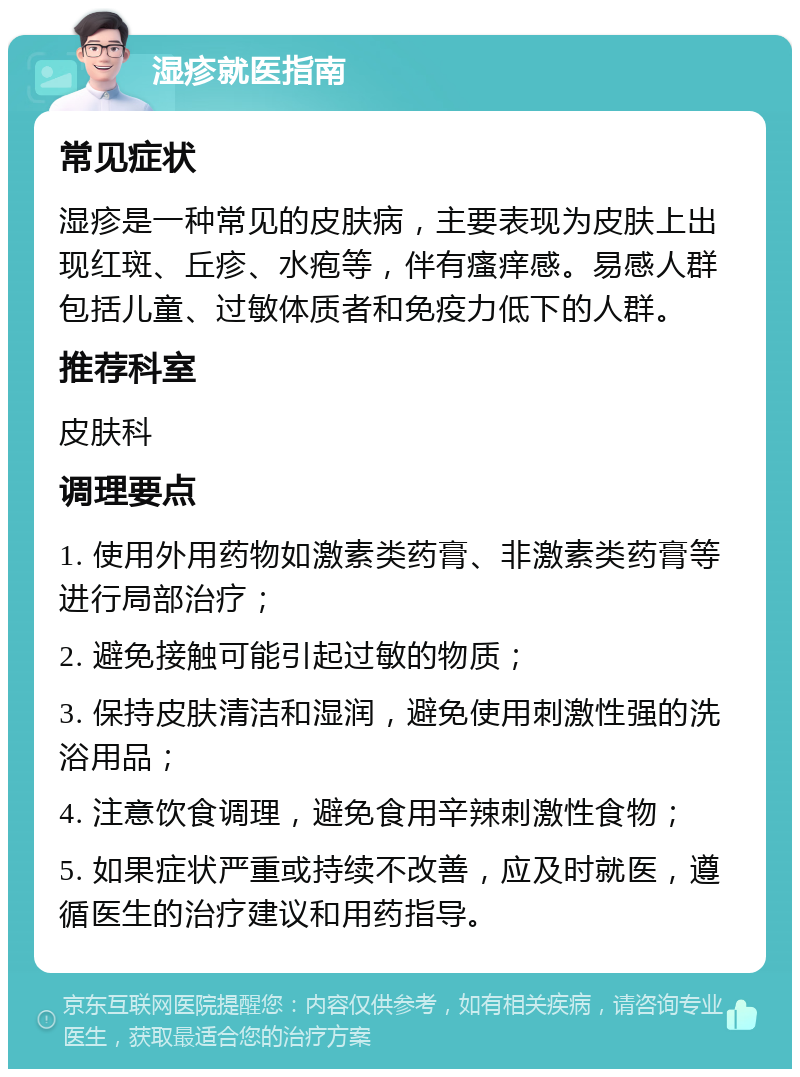 湿疹就医指南 常见症状 湿疹是一种常见的皮肤病，主要表现为皮肤上出现红斑、丘疹、水疱等，伴有瘙痒感。易感人群包括儿童、过敏体质者和免疫力低下的人群。 推荐科室 皮肤科 调理要点 1. 使用外用药物如激素类药膏、非激素类药膏等进行局部治疗； 2. 避免接触可能引起过敏的物质； 3. 保持皮肤清洁和湿润，避免使用刺激性强的洗浴用品； 4. 注意饮食调理，避免食用辛辣刺激性食物； 5. 如果症状严重或持续不改善，应及时就医，遵循医生的治疗建议和用药指导。