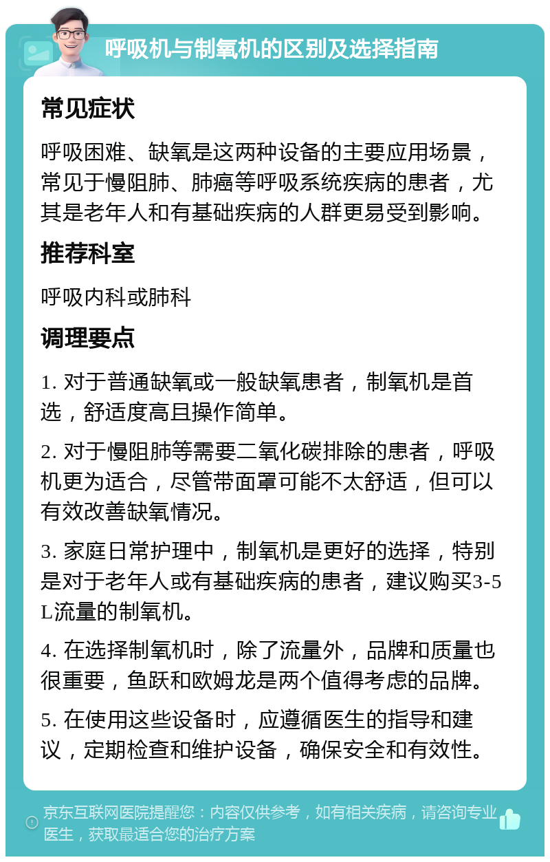 呼吸机与制氧机的区别及选择指南 常见症状 呼吸困难、缺氧是这两种设备的主要应用场景，常见于慢阻肺、肺癌等呼吸系统疾病的患者，尤其是老年人和有基础疾病的人群更易受到影响。 推荐科室 呼吸内科或肺科 调理要点 1. 对于普通缺氧或一般缺氧患者，制氧机是首选，舒适度高且操作简单。 2. 对于慢阻肺等需要二氧化碳排除的患者，呼吸机更为适合，尽管带面罩可能不太舒适，但可以有效改善缺氧情况。 3. 家庭日常护理中，制氧机是更好的选择，特别是对于老年人或有基础疾病的患者，建议购买3-5L流量的制氧机。 4. 在选择制氧机时，除了流量外，品牌和质量也很重要，鱼跃和欧姆龙是两个值得考虑的品牌。 5. 在使用这些设备时，应遵循医生的指导和建议，定期检查和维护设备，确保安全和有效性。