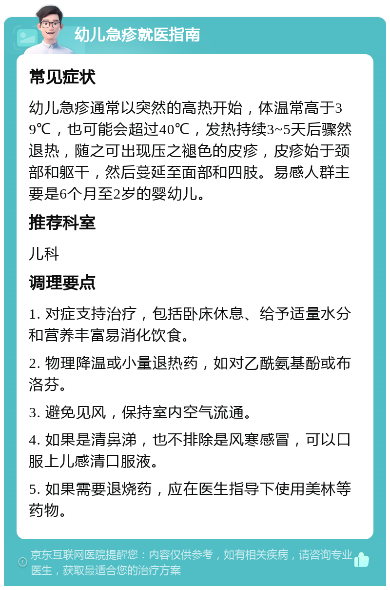 幼儿急疹就医指南 常见症状 幼儿急疹通常以突然的高热开始，体温常高于39℃，也可能会超过40℃，发热持续3~5天后骤然退热，随之可出现压之褪色的皮疹，皮疹始于颈部和躯干，然后蔓延至面部和四肢。易感人群主要是6个月至2岁的婴幼儿。 推荐科室 儿科 调理要点 1. 对症支持治疗，包括卧床休息、给予适量水分和营养丰富易消化饮食。 2. 物理降温或小量退热药，如对乙酰氨基酚或布洛芬。 3. 避免见风，保持室内空气流通。 4. 如果是清鼻涕，也不排除是风寒感冒，可以口服上儿感清口服液。 5. 如果需要退烧药，应在医生指导下使用美林等药物。