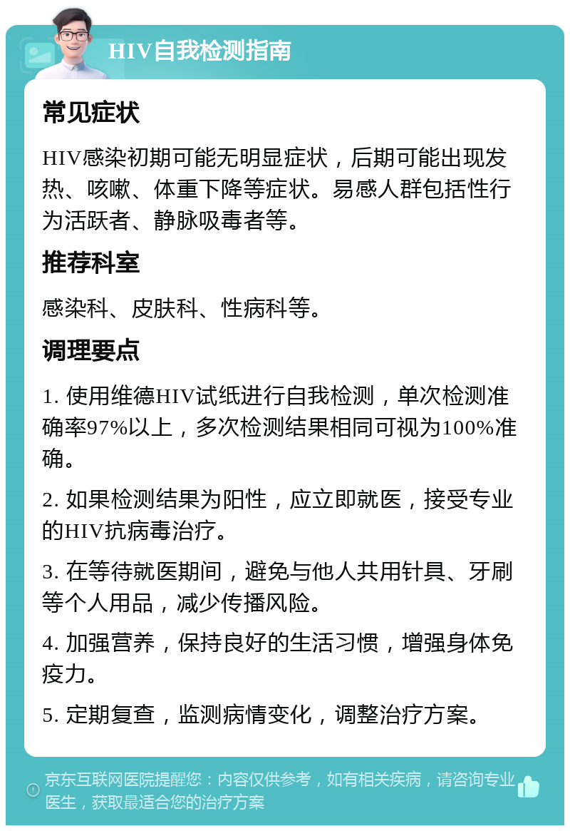 HIV自我检测指南 常见症状 HIV感染初期可能无明显症状，后期可能出现发热、咳嗽、体重下降等症状。易感人群包括性行为活跃者、静脉吸毒者等。 推荐科室 感染科、皮肤科、性病科等。 调理要点 1. 使用维德HIV试纸进行自我检测，单次检测准确率97%以上，多次检测结果相同可视为100%准确。 2. 如果检测结果为阳性，应立即就医，接受专业的HIV抗病毒治疗。 3. 在等待就医期间，避免与他人共用针具、牙刷等个人用品，减少传播风险。 4. 加强营养，保持良好的生活习惯，增强身体免疫力。 5. 定期复查，监测病情变化，调整治疗方案。