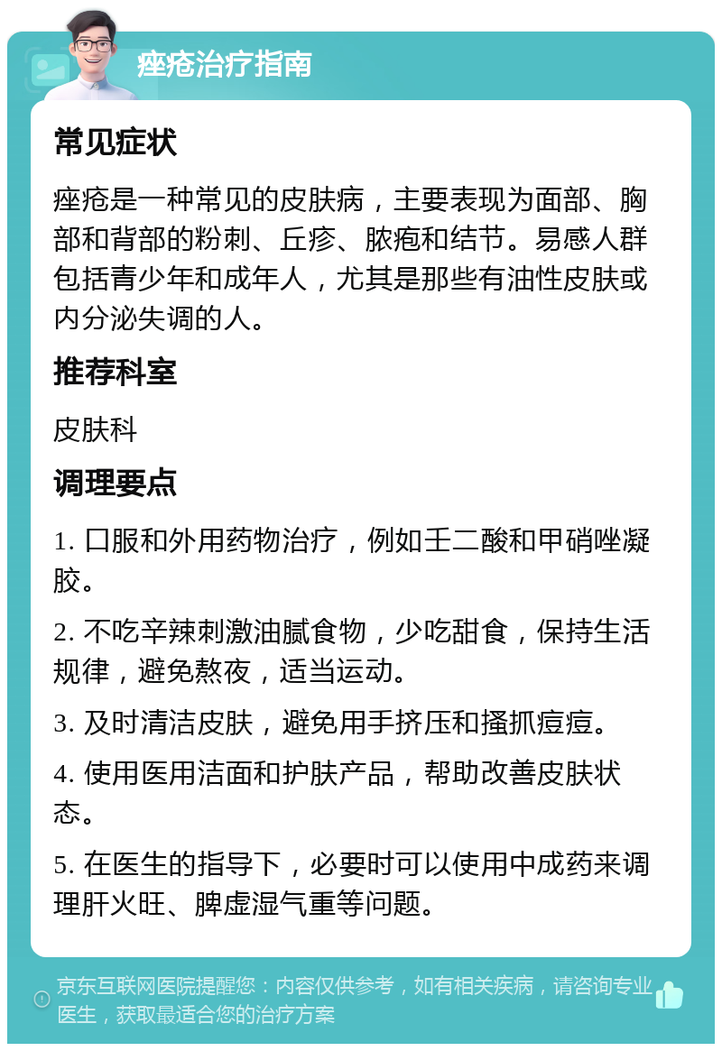 痤疮治疗指南 常见症状 痤疮是一种常见的皮肤病，主要表现为面部、胸部和背部的粉刺、丘疹、脓疱和结节。易感人群包括青少年和成年人，尤其是那些有油性皮肤或内分泌失调的人。 推荐科室 皮肤科 调理要点 1. 口服和外用药物治疗，例如壬二酸和甲硝唑凝胶。 2. 不吃辛辣刺激油腻食物，少吃甜食，保持生活规律，避免熬夜，适当运动。 3. 及时清洁皮肤，避免用手挤压和搔抓痘痘。 4. 使用医用洁面和护肤产品，帮助改善皮肤状态。 5. 在医生的指导下，必要时可以使用中成药来调理肝火旺、脾虚湿气重等问题。