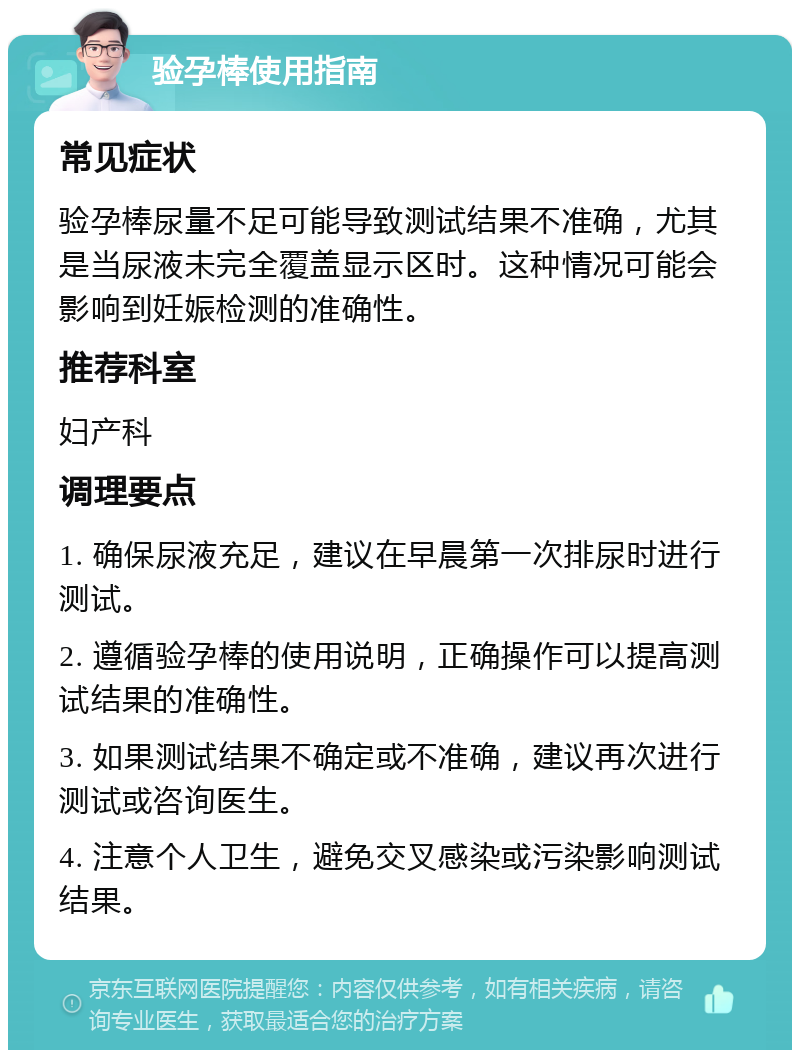 验孕棒使用指南 常见症状 验孕棒尿量不足可能导致测试结果不准确，尤其是当尿液未完全覆盖显示区时。这种情况可能会影响到妊娠检测的准确性。 推荐科室 妇产科 调理要点 1. 确保尿液充足，建议在早晨第一次排尿时进行测试。 2. 遵循验孕棒的使用说明，正确操作可以提高测试结果的准确性。 3. 如果测试结果不确定或不准确，建议再次进行测试或咨询医生。 4. 注意个人卫生，避免交叉感染或污染影响测试结果。