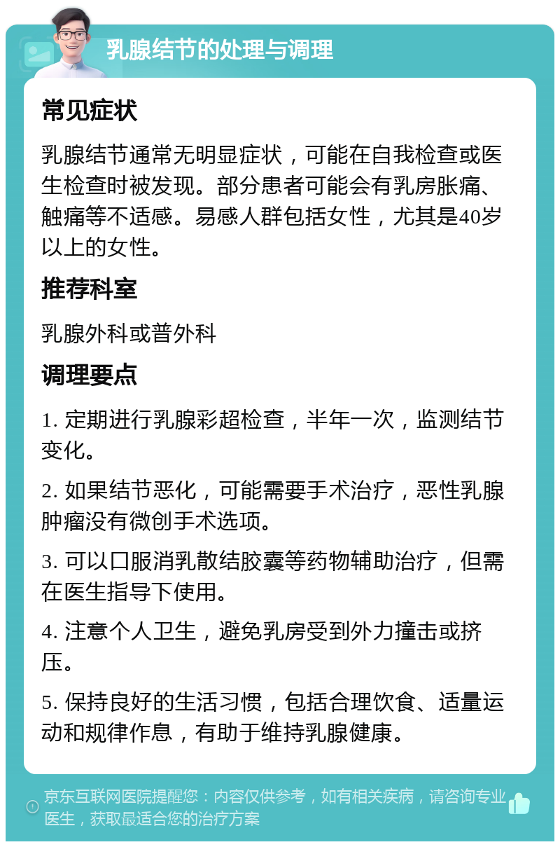 乳腺结节的处理与调理 常见症状 乳腺结节通常无明显症状，可能在自我检查或医生检查时被发现。部分患者可能会有乳房胀痛、触痛等不适感。易感人群包括女性，尤其是40岁以上的女性。 推荐科室 乳腺外科或普外科 调理要点 1. 定期进行乳腺彩超检查，半年一次，监测结节变化。 2. 如果结节恶化，可能需要手术治疗，恶性乳腺肿瘤没有微创手术选项。 3. 可以口服消乳散结胶囊等药物辅助治疗，但需在医生指导下使用。 4. 注意个人卫生，避免乳房受到外力撞击或挤压。 5. 保持良好的生活习惯，包括合理饮食、适量运动和规律作息，有助于维持乳腺健康。