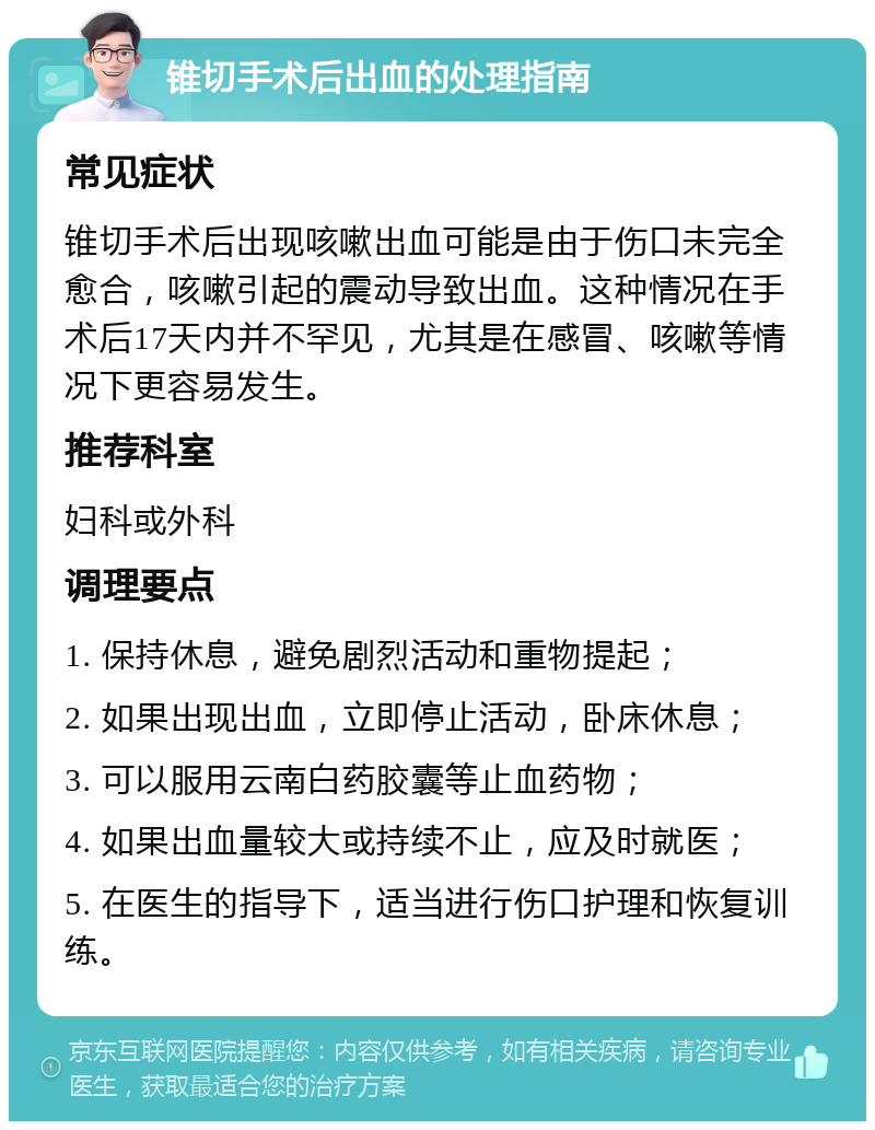 锥切手术后出血的处理指南 常见症状 锥切手术后出现咳嗽出血可能是由于伤口未完全愈合，咳嗽引起的震动导致出血。这种情况在手术后17天内并不罕见，尤其是在感冒、咳嗽等情况下更容易发生。 推荐科室 妇科或外科 调理要点 1. 保持休息，避免剧烈活动和重物提起； 2. 如果出现出血，立即停止活动，卧床休息； 3. 可以服用云南白药胶囊等止血药物； 4. 如果出血量较大或持续不止，应及时就医； 5. 在医生的指导下，适当进行伤口护理和恢复训练。