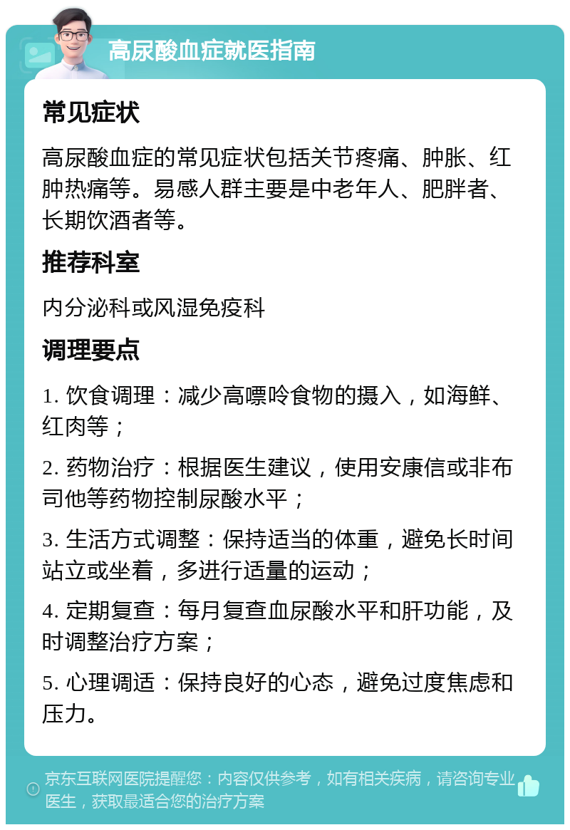 高尿酸血症就医指南 常见症状 高尿酸血症的常见症状包括关节疼痛、肿胀、红肿热痛等。易感人群主要是中老年人、肥胖者、长期饮酒者等。 推荐科室 内分泌科或风湿免疫科 调理要点 1. 饮食调理：减少高嘌呤食物的摄入，如海鲜、红肉等； 2. 药物治疗：根据医生建议，使用安康信或非布司他等药物控制尿酸水平； 3. 生活方式调整：保持适当的体重，避免长时间站立或坐着，多进行适量的运动； 4. 定期复查：每月复查血尿酸水平和肝功能，及时调整治疗方案； 5. 心理调适：保持良好的心态，避免过度焦虑和压力。