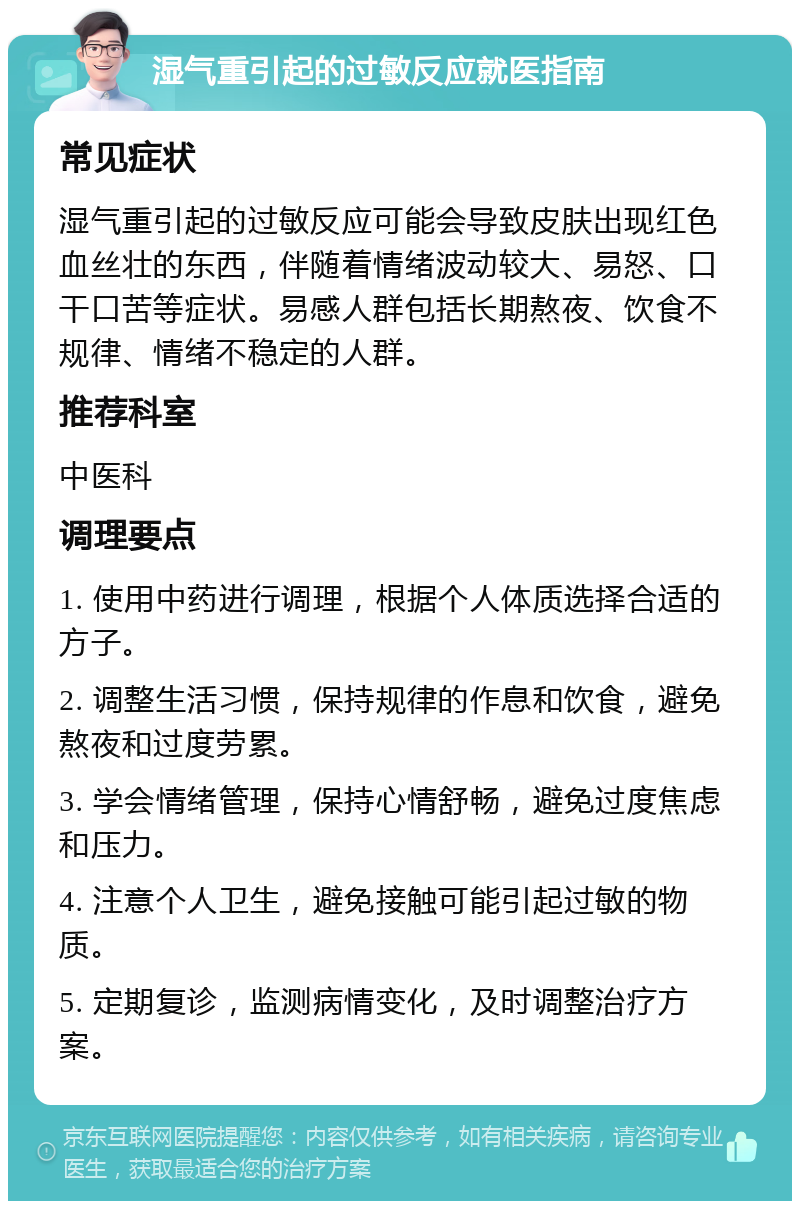 湿气重引起的过敏反应就医指南 常见症状 湿气重引起的过敏反应可能会导致皮肤出现红色血丝壮的东西，伴随着情绪波动较大、易怒、口干口苦等症状。易感人群包括长期熬夜、饮食不规律、情绪不稳定的人群。 推荐科室 中医科 调理要点 1. 使用中药进行调理，根据个人体质选择合适的方子。 2. 调整生活习惯，保持规律的作息和饮食，避免熬夜和过度劳累。 3. 学会情绪管理，保持心情舒畅，避免过度焦虑和压力。 4. 注意个人卫生，避免接触可能引起过敏的物质。 5. 定期复诊，监测病情变化，及时调整治疗方案。