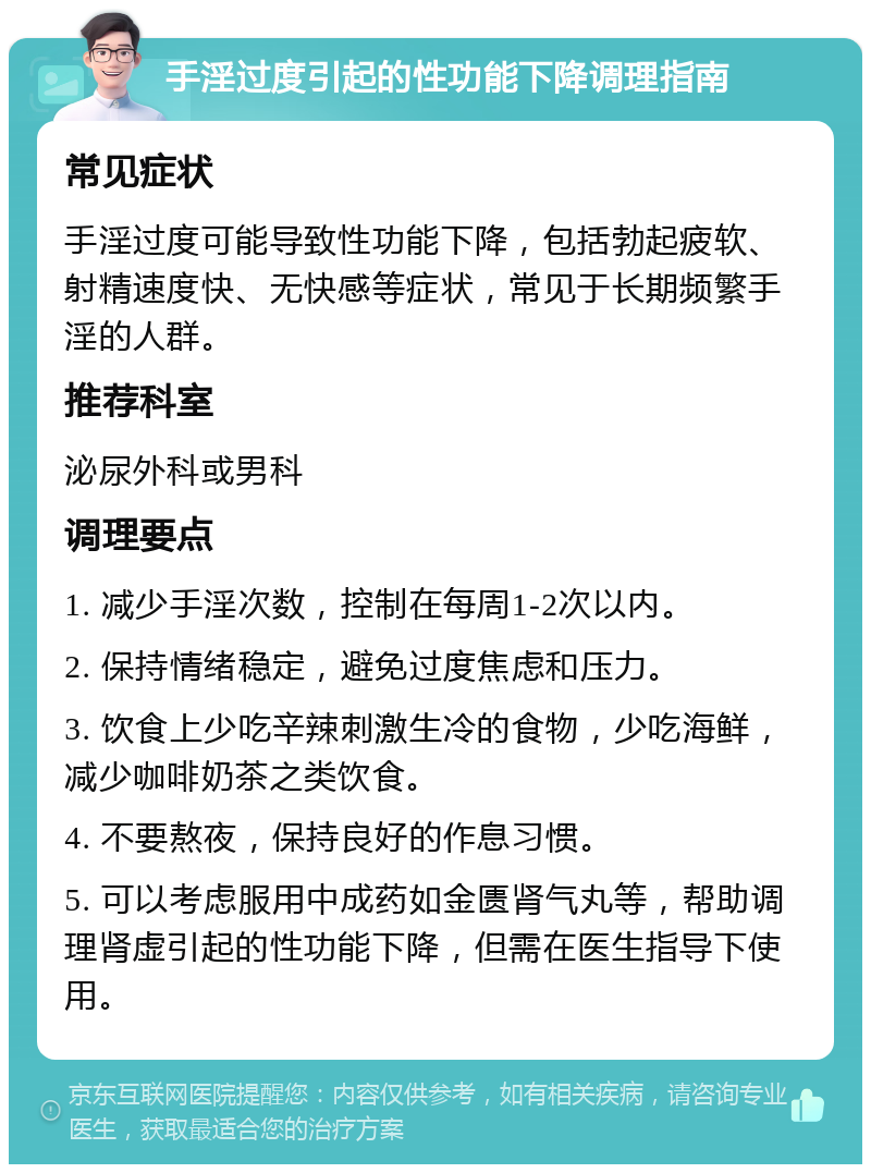 手淫过度引起的性功能下降调理指南 常见症状 手淫过度可能导致性功能下降，包括勃起疲软、射精速度快、无快感等症状，常见于长期频繁手淫的人群。 推荐科室 泌尿外科或男科 调理要点 1. 减少手淫次数，控制在每周1-2次以内。 2. 保持情绪稳定，避免过度焦虑和压力。 3. 饮食上少吃辛辣刺激生冷的食物，少吃海鲜，减少咖啡奶茶之类饮食。 4. 不要熬夜，保持良好的作息习惯。 5. 可以考虑服用中成药如金匮肾气丸等，帮助调理肾虚引起的性功能下降，但需在医生指导下使用。