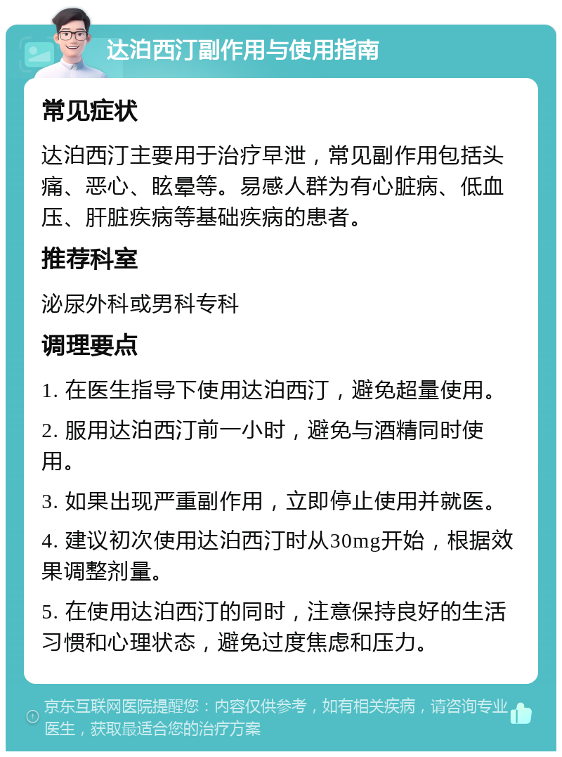 达泊西汀副作用与使用指南 常见症状 达泊西汀主要用于治疗早泄，常见副作用包括头痛、恶心、眩晕等。易感人群为有心脏病、低血压、肝脏疾病等基础疾病的患者。 推荐科室 泌尿外科或男科专科 调理要点 1. 在医生指导下使用达泊西汀，避免超量使用。 2. 服用达泊西汀前一小时，避免与酒精同时使用。 3. 如果出现严重副作用，立即停止使用并就医。 4. 建议初次使用达泊西汀时从30mg开始，根据效果调整剂量。 5. 在使用达泊西汀的同时，注意保持良好的生活习惯和心理状态，避免过度焦虑和压力。