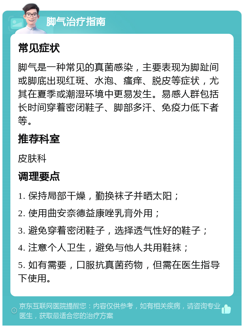 脚气治疗指南 常见症状 脚气是一种常见的真菌感染，主要表现为脚趾间或脚底出现红斑、水泡、瘙痒、脱皮等症状，尤其在夏季或潮湿环境中更易发生。易感人群包括长时间穿着密闭鞋子、脚部多汗、免疫力低下者等。 推荐科室 皮肤科 调理要点 1. 保持局部干燥，勤换袜子并晒太阳； 2. 使用曲安奈德益康唑乳膏外用； 3. 避免穿着密闭鞋子，选择透气性好的鞋子； 4. 注意个人卫生，避免与他人共用鞋袜； 5. 如有需要，口服抗真菌药物，但需在医生指导下使用。