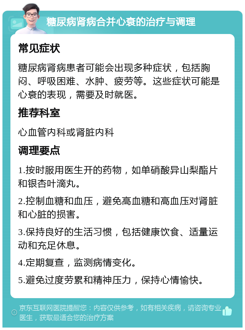 糖尿病肾病合并心衰的治疗与调理 常见症状 糖尿病肾病患者可能会出现多种症状，包括胸闷、呼吸困难、水肿、疲劳等。这些症状可能是心衰的表现，需要及时就医。 推荐科室 心血管内科或肾脏内科 调理要点 1.按时服用医生开的药物，如单硝酸异山梨酯片和银杏叶滴丸。 2.控制血糖和血压，避免高血糖和高血压对肾脏和心脏的损害。 3.保持良好的生活习惯，包括健康饮食、适量运动和充足休息。 4.定期复查，监测病情变化。 5.避免过度劳累和精神压力，保持心情愉快。