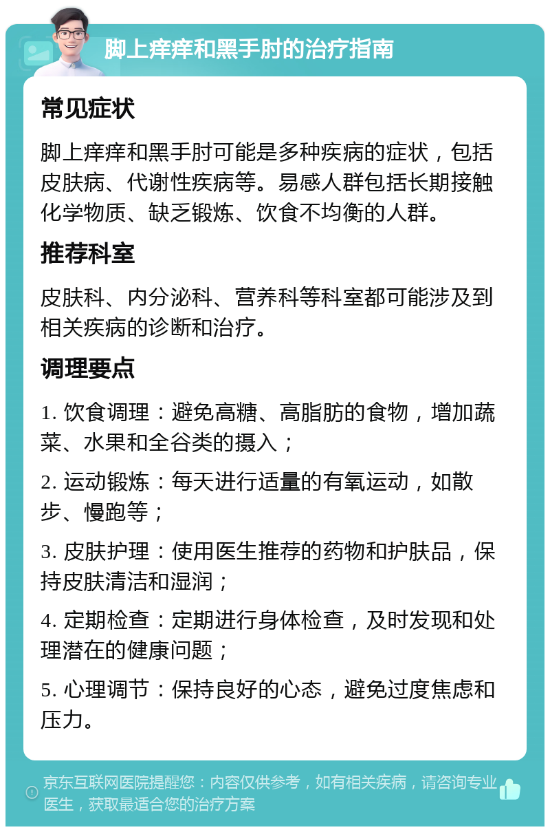 脚上痒痒和黑手肘的治疗指南 常见症状 脚上痒痒和黑手肘可能是多种疾病的症状，包括皮肤病、代谢性疾病等。易感人群包括长期接触化学物质、缺乏锻炼、饮食不均衡的人群。 推荐科室 皮肤科、内分泌科、营养科等科室都可能涉及到相关疾病的诊断和治疗。 调理要点 1. 饮食调理：避免高糖、高脂肪的食物，增加蔬菜、水果和全谷类的摄入； 2. 运动锻炼：每天进行适量的有氧运动，如散步、慢跑等； 3. 皮肤护理：使用医生推荐的药物和护肤品，保持皮肤清洁和湿润； 4. 定期检查：定期进行身体检查，及时发现和处理潜在的健康问题； 5. 心理调节：保持良好的心态，避免过度焦虑和压力。