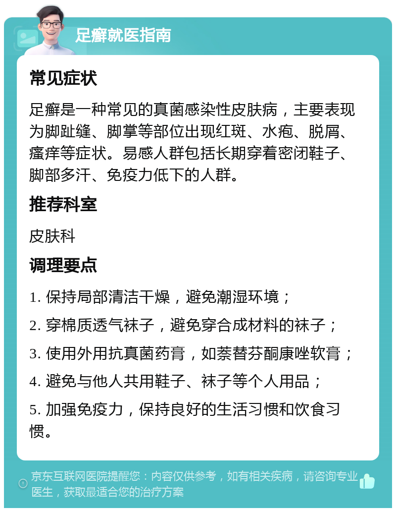 足癣就医指南 常见症状 足癣是一种常见的真菌感染性皮肤病，主要表现为脚趾缝、脚掌等部位出现红斑、水疱、脱屑、瘙痒等症状。易感人群包括长期穿着密闭鞋子、脚部多汗、免疫力低下的人群。 推荐科室 皮肤科 调理要点 1. 保持局部清洁干燥，避免潮湿环境； 2. 穿棉质透气袜子，避免穿合成材料的袜子； 3. 使用外用抗真菌药膏，如萘替芬酮康唑软膏； 4. 避免与他人共用鞋子、袜子等个人用品； 5. 加强免疫力，保持良好的生活习惯和饮食习惯。