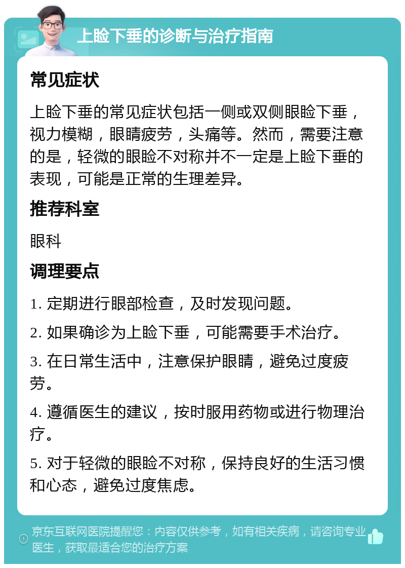 上睑下垂的诊断与治疗指南 常见症状 上睑下垂的常见症状包括一侧或双侧眼睑下垂，视力模糊，眼睛疲劳，头痛等。然而，需要注意的是，轻微的眼睑不对称并不一定是上睑下垂的表现，可能是正常的生理差异。 推荐科室 眼科 调理要点 1. 定期进行眼部检查，及时发现问题。 2. 如果确诊为上睑下垂，可能需要手术治疗。 3. 在日常生活中，注意保护眼睛，避免过度疲劳。 4. 遵循医生的建议，按时服用药物或进行物理治疗。 5. 对于轻微的眼睑不对称，保持良好的生活习惯和心态，避免过度焦虑。